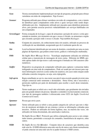 84                                           Cartilha de Seguranca para Internet – c 2006 CERT.br
                                                                ¸


Scan           T´ cnica normalmente implementada por um tipo de programa, projetado para efetuar
                e
               varreduras em redes de computadores. Veja Scanner.

Scanner        Programa utilizado para efetuar varreduras em redes de computadores, com o intuito
               de identiﬁcar quais computadores est˜ o ativos e quais servicos est˜ o sendo dispo-
                                                     a                      ¸     a
               nibilizados por eles. Amplamente utilizado por atacantes para identiﬁcar potenciais
               alvos, pois permite associar poss´veis vulnerabilidades aos servicos habilitados em
                                                ı                               ¸
               um computador.

Screenlogger                                                          ¸˜
               Forma avancada de keylogger, capaz de armazenar a posicao do cursor e a tela apre-
                          ¸
                                                                  ´
               sentada no monitor, nos momentos em que o mouse e clicado, ou armazenar a regi˜ o
                                                                                              a
                                  ¸˜               ´
               que circunda a posicao onde o mouse e clicado. Veja tamb´ m Keylogger.
                                                                       e

Senha                                                   ´
               Conjunto de caracteres, de conhecimento unico do usu´ rio, utilizado no processo de
                                                                     a
                      ¸˜                                         ´
               veriﬁcacao de sua identidade, assegurando que ele e realmente quem diz ser.

Site           Local na Internet identiﬁcado por um nome de dom´nio, constitu´do por uma ou mais
                                                                   ı            ı
                a                                                 a               ¸˜
               p´ ginas de hipertexto, que podem conter textos, gr´ ﬁcos e informacoes multim´dia.
                                                                                             ı

SMS            Do Inglˆ s Short Message Service. Tecnologia amplamente utilizada em telefonia
                       e
               celular para a transmiss˜ o de mensagens de texto curtas. Diferente do MMS, per-
                                       a
                                                                ´
               mite apenas dados do tipo texto e cada mensagem e limitada em 160 caracteres alfa-
               num´ ricos.
                   e

Sniffer        Dispositivo ou programa de computador utilizado para capturar e armazenar dados
               trafegando em uma rede de computadores. Pode ser usado por um invasor para cap-
                             ¸˜
               turar informacoes sens´veis (como senhas de usu´ rios), em casos onde estejam sendo
                                       ı                         a
               utilizadas conex˜ es inseguras, ou seja, sem criptograﬁa.
                                o

Soft opt-in                                                                 ¸˜
               Regra semelhante ao opt-in, mas neste caso prevˆ uma excecao quando j´ existe uma
                                                                 e                      a
                   ¸˜                                                              a ´
               relacao comercial entre remetente e destinat´ rio. Desta forma, n˜ o e necess´ ria a
                                                              a                               a
               permiss˜ o expl´cita por parte do destinat´ rio para receber e-mails deste remetente.
                       a      ı                          a
               Veja Opt-in.

Spam           Termo usado para se referir aos e-mails n˜ o solicitados, que geralmente s˜ o enviados
                                                        a                                a
                                                                     u ´
               para um grande n´ mero de pessoas. Quando o conte´ do e exclusivamente comercial,
                               u
                                             e ´
               este tipo de mensagem tamb´ m e referenciada como UCE (do Inglˆ s Unsolicited
                                                                                      e
               Commercial E-mail).

Spammer        Pessoa que envia spam.

Spyware        Termo utilizado para se referir a uma grande categoria de software que tem o obje-
                                                                              ¸˜
               tivo de monitorar atividades de um sistema e enviar as informacoes coletadas para
               terceiros. Podem ser utilizados de forma leg´tima, mas, na maioria das vezes, s˜ o
                                                             ı                                a
               utilizados de forma dissimulada, n˜ o autorizada e maliciosa.
                                                  a

SSH            Do Inglˆ s Secure Shell. Protocolo que utiliza criptograﬁa para acesso a um compu-
                       e
                                                ¸˜
               tador remoto, permitindo a execucao de comandos, transferˆ ncia de arquivos, entre
                                                                           e
               outros.

SSID           Do Inglˆ s Service Set Identiﬁer. Conjunto unico de caracteres que identiﬁca uma
                       e                                  ´
               rede sem ﬁo. O SSID diferencia uma rede sem ﬁo de outra e um cliente normalmente
               s´ pode conectar em uma rede sem ﬁo se puder fornecer o SSID correto.
                o
 