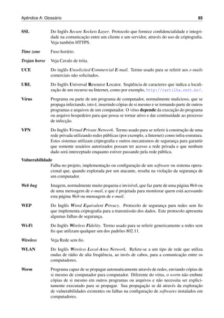 ˆ              ´
Apendice A: Glossario                                                                              85


SSL            Do Inglˆ s Secure Sockets Layer. Protocolo que fornece conﬁdencialidade e integri-
                      e
                                 ¸˜
               dade na comunicacao entre um cliente e um servidor, atrav´ s do uso de criptograﬁa.
                                                                        e
               Veja tamb´ m HTTPS.
                         e

Time zone      Fuso hor´ rio.
                       a

Trojan horse   Veja Cavalo de tr´ ia.
                                o

UCE            Do inglˆ s Unsolicited Commercial E-mail. Termo usado para se referir aos e-mails
                      e
               comerciais n˜ o solicitados.
                           a

URL            Do Inglˆ s Universal Resource Locator. Seq¨ encia de caracteres que indica a locali-
                      e                                   uˆ
                 ¸˜
               zacao de um recurso na Internet, como por exemplo, http://cartilha.cert.br/.

V´rus
 ı             Programa ou parte de um programa de computador, normalmente malicioso, que se
                                        ´
               propaga infectando, isto e, inserindo c´ pias de si mesmo e se tornando parte de outros
                                                      o
               programas e arquivos de um computador. O v´rus depende da execucao do programa
                                                               ı                     ¸˜
               ou arquivo hospedeiro para que possa se tornar ativo e dar continuidade ao processo
                       ¸˜
               de infeccao.

VPN            Do Inglˆ s Virtual Private Network. Termo usado para se referir a construcao de uma
                       e                                                          `       ¸˜
               rede privada utilizando redes p´ blicas (por exemplo, a Internet) como infra-estrutura.
                                              u
               Estes sistemas utilizam criptograﬁa e outros mecanismos de seguranca para garantir
                                                                                     ¸
               que somente usu´ rios autorizados possam ter acesso a rede privada e que nenhum
                                 a
               dado ser´ interceptado enquanto estiver passando pela rede p´ blica.
                        a                                                     u
Vulnerabilidade
                                          ¸˜              ¸˜
              Falha no projeto, implementacao ou conﬁguracao de um software ou sistema opera-
                                                                            ¸˜
              cional que, quando explorada por um atacante, resulta na violacao da seguranca de
                                                                                          ¸
              um computador.

Web bug        Imagem, normalmente muito pequena e invis´vel, que faz parte de uma p´ gina Web ou
                                                         ı                          a
                                                 ´
               de uma mensagem de e-mail, e que e projetada para monitorar quem est´ acessando
                                                                                      a
               esta p´ gina Web ou mensagem de e-mail.
                     a

WEP            Do Inglˆ s Wired Equivalent Privacy. Protocolo de seguranca para redes sem ﬁo
                      e                                                    ¸
               que implementa criptograﬁa para a transmiss˜ o dos dados. Este protocolo apresenta
                                                          a
               algumas falhas de seguranca.
                                        ¸

Wi-Fi          Do Inglˆ s Wireless Fidelity. Termo usado para se referir genericamente a redes sem
                      e
               ﬁo que utilizam qualquer um dos padr˜ es 802.11.
                                                     o

Wireless       Veja Rede sem ﬁo.

WLAN           Do Inglˆ s Wireless Local-Area Network. Refere-se a um tipo de rede que utiliza
                      e
                                           uˆ                                          ¸˜
               ondas de r´ dio de alta freq¨ encia, ao inv´ s de cabos, para a comunicacao entre os
                          a                               e
               computadores.

Worm           Programa capaz de se propagar automaticamente atrav´ s de redes, enviando c´ pias de
                                                                     e                    o
               si mesmo de computador para computador. Diferente do v´rus, o worm n˜ o embute
                                                                         ı              a
               c´ pias de si mesmo em outros programas ou arquivos e n˜ o necessita ser explici-
                o                                                         a
                                                                  ¸˜
               tamente executado para se propagar. Sua propagacao se d´ atrav´ s da exploracao
                                                                           a     e              ¸˜
                                                                    ¸˜
               de vulnerabilidades existentes ou falhas na conﬁguracao de softwares instalados em
               computadores.
 