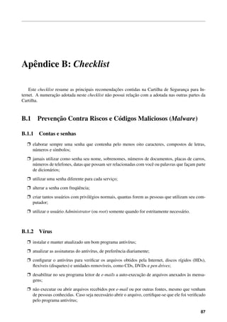 Apˆ ndice B: Checklist
  e

                                                  ¸˜
    Este checklist resume as principais recomendacoes contidas na Cartilha de Seguranca para In-
                                                                                       ¸
                  ¸˜                                        ¸˜
ternet. A numeracao adotada neste checklist n˜ o possui relacao com a adotada nas outras partes da
                                             a
Cartilha.



B.1           ¸˜
        Prevencao Contra Riscos e C´ digos Maliciosos (Malware)
                                   o

B.1.1 Contas e senhas
  Ë elaborar sempre uma senha que contenha pelo menos oito caracteres, compostos de letras,
    n´ meros e s´mbolos;
     u          ı
  Ë jamais utilizar como senha seu nome, sobrenomes, n´ meros de documentos, placas de carros,
                                                         u
    n´ meros de telefones, datas que possam ser relacionadas com vocˆ ou palavras que facam parte
     u                                                              e                   ¸
    de dicion´ rios;
             a
  Ë utilizar uma senha diferente para cada servico;
                                                ¸
  Ë alterar a senha com freq¨ encia;
                            uˆ
  Ë criar tantos usu´ rios com privil´ gios normais, quantas forem as pessoas que utilizam seu com-
                    a                e
    putador;
  Ë utilizar o usu´ rio Administrator (ou root) somente quando for estritamente necess´ rio.
                  a                                                                   a



B.1.2 V´rus
       ı
  Ë instalar e manter atualizado um bom programa antiv´rus;
                                                      ı
  Ë atualizar as assinaturas do antiv´rus, de preferˆ ncia diariamente;
                                     ı              e
  Ë conﬁgurar o antiv´rus para veriﬁcar os arquivos obtidos pela Internet, discos r´gidos (HDs),
                      ı                                                            ı
    ﬂex´veis (disquetes) e unidades remov´veis, como CDs, DVDs e pen drives;
       ı                                 ı
  Ë desabilitar no seu programa leitor de e-mails a auto-execucao de arquivos anexados as mensa-
                                                              ¸˜                       `
    gens;
  Ë n˜ o executar ou abrir arquivos recebidos por e-mail ou por outras fontes, mesmo que venham
     a
    de pessoas conhecidas. Caso seja necess´ rio abrir o arquivo, certiﬁque-se que ele foi veriﬁcado
                                            a
    pelo programa antiv´rus;
                        ı

                                                                                                 87
 