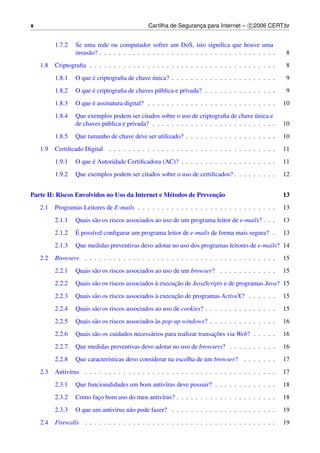 x                                               Cartilha de Seguranca para Internet – c 2006 CERT.br
                                                                   ¸


          1.7.2   Se uma rede ou computador sofrer um DoS, isto signiﬁca que houve uma
                  invas˜ o? . . . . . . . . . . . . . . . . . . . . . . . . . . . . . . . . . . . . .
                       a                                                                                8
    1.8   Criptograﬁa . . . . . . . . . . . . . . . . . . . . . . . . . . . . . . . . . . . . . . .     8
          1.8.1         ´                      ´
                  O que e criptograﬁa de chave unica? . . . . . . . . . . . . . . . . . . . . . .       9
          1.8.2         ´
                  O que e criptograﬁa de chaves p´ blica e privada? . . . . . . . . . . . . . . .
                                                 u                                                      9
          1.8.3         ´
                  O que e assinatura digital? . . . . . . . . . . . . . . . . . . . . . . . . . . .     10
          1.8.4                                                                            ´
                  Que exemplos podem ser citados sobre o uso de criptograﬁa de chave unica e
                  de chaves p´ blica e privada? . . . . . . . . . . . . . . . . . . . . . . . . . .
                             u                                                                          10
          1.8.5   Que tamanho de chave deve ser utilizado? . . . . . . . . . . . . . . . . . . .        10
    1.9   Certiﬁcado Digital . . . . . . . . . . . . . . . . . . . . . . . . . . . . . . . . . . .      11
          1.9.1         ´
                  O que e Autoridade Certiﬁcadora (AC)? . . . . . . . . . . . . . . . . . . . .         11
          1.9.2   Que exemplos podem ser citados sobre o uso de certiﬁcados? . . . . . . . . .          12


                                                  e                ¸˜
Parte II: Riscos Envolvidos no Uso da Internet e M´ todos de Prevencao                                  13
    2.1   Programas Leitores de E-mails . . . . . . . . . . . . . . . . . . . . . . . . . . . . .       13
          2.1.1   Quais s˜ o os riscos associados ao uso de um programa leitor de e-mails? . . .
                         a                                                                              13
          2.1.2   ´
                  E poss´vel conﬁgurar um programa leitor de e-mails de forma mais segura? .
                        ı                                                                               13
          2.1.3   Que medidas preventivas devo adotar no uso dos programas leitores de e-mails? 14
    2.2   Browsers . . . . . . . . . . . . . . . . . . . . . . . . . . . . . . . . . . . . . . . .      15
          2.2.1   Quais s˜ o os riscos associados ao uso de um browser? . . . . . . . . . . . .
                         a                                                                              15
          2.2.2                                   `      ¸˜
                  Quais s˜ o os riscos associados a execucao de JavaScripts e de programas Java? 15
                         a
          2.2.3                                   `      ¸˜
                  Quais s˜ o os riscos associados a execucao de programas ActiveX? . . . . . .
                         a                                                                              15
          2.2.4   Quais s˜ o os riscos associados ao uso de cookies? . . . . . . . . . . . . . . .
                         a                                                                              15
          2.2.5                                   `
                  Quais s˜ o os riscos associados as pop-up windows? . . . . . . . . . . . . . .
                         a                                                                              16
          2.2.6          a                     a                          ¸˜
                  Quais s˜ o os cuidados necess´ rios para realizar transacoes via Web? . . . . .       16
          2.2.7   Que medidas preventivas devo adotar no uso de browsers? . . . . . . . . . .           16
          2.2.8   Que caracter´sticas devo considerar na escolha de um browser? . . . . . . .
                              ı                                                                         17
    2.3   Antiv´rus . . . . . . . . . . . . . . . . . . . . . . . . . . . . . . . . . . . . . . . .
               ı                                                                                        17
          2.3.1   Que funcionalidades um bom antiv´rus deve possuir? . . . . . . . . . . . . .
                                                  ı                                                     18
          2.3.2   Como faco bom uso do meu antiv´rus? . . . . . . . . . . . . . . . . . . . . .
                         ¸                      ı                                                       18
          2.3.3   O que um antiv´rus n˜ o pode fazer? . . . . . . . . . . . . . . . . . . . . . .
                                ı     a                                                                 19
    2.4   Firewalls . . . . . . . . . . . . . . . . . . . . . . . . . . . . . . . . . . . . . . . .     19
 