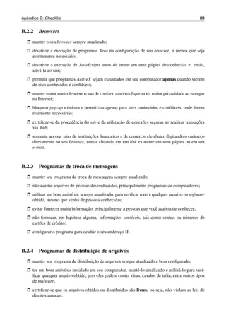 ˆ
Apendice B: Checklist                                                                             89


B.2.2 Browsers
  Ë manter o seu browser sempre atualizado;
  Ë desativar a execucao de programas Java na conﬁguracao de seu browser, a menos que seja
                     ¸˜                               ¸˜
    estritamente necess´ rio;
                       a
  Ë desativar a execucao de JavaScripts antes de entrar em uma p´ gina desconhecida e, ent˜ o,
                       ¸˜                                       a                         a
    ativ´ -la ao sair;
        a
  Ë permitir que programas ActiveX sejam executados em seu computador apenas quando vierem
    de sites conhecidos e conﬁ´ veis;
                              a
  Ë manter maior controle sobre o uso de cookies, caso vocˆ queira ter maior privacidade ao navegar
                                                          e
    na Internet;
  Ë bloquear pop-up windows e permit´-las apenas para sites conhecidos e conﬁ´ veis, onde forem
                                    ı                                        a
    realmente necess´ rias;
                    a
  Ë certiﬁcar-se da procedˆ ncia do site e da utilizacao de conex˜ es seguras ao realizar transacoes
                          e                          ¸˜          o                              ¸˜
    via Web;
  Ë somente acessar sites de instituicoes ﬁnanceiras e de com´ rcio eletrˆ nico digitando o endereco
                                     ¸˜                      e           o                        ¸
    diretamente no seu browser, nunca clicando em um link existente em uma p´ gina ou em um
                                                                                     a
    e-mail.



B.2.3 Programas de troca de mensagens
  Ë manter seu programa de troca de mensagens sempre atualizado;
  Ë n˜ o aceitar arquivos de pessoas desconhecidas, principalmente programas de computadores;
     a
  Ë utilizar um bom antiv´rus, sempre atualizado, para veriﬁcar todo e qualquer arquivo ou software
                         ı
    obtido, mesmo que venha de pessoas conhecidas;
  Ë evitar fornecer muita informacao, principalmente a pessoas que vocˆ acabou de conhecer;
                                 ¸˜                                   e
  Ë n˜ o fornecer, em hip´ tese alguma, informacoes sens´veis, tais como senhas ou n´ meros de
     a                    o                    ¸˜       ı                           u
    cart˜ es de cr´ dito;
        o         e
  Ë conﬁgurar o programa para ocultar o seu endereco IP.
                                                  ¸



                            ¸˜
B.2.4 Programas de distribuicao de arquivos
  Ë manter seu programa de distribuicao de arquivos sempre atualizado e bem conﬁgurado;
                                    ¸˜
  Ë ter um bom antiv´rus instalado em seu computador, mantˆ -lo atualizado e utiliz´ -lo para veri-
                     ı                                       e                        a
    ﬁcar qualquer arquivo obtido, pois eles podem conter v´rus, cavalos de tr´ ia, entre outros tipos
                                                          ı                  o
    de malware;
  Ë certiﬁcar-se que os arquivos obtidos ou distribu´dos s˜ o livres, ou seja, n˜ o violam as leis de
                                                    ı     a                     a
    direitos autorais.
 