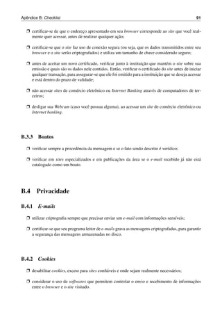 ˆ
Apendice B: Checklist                                                                                91


  Ë certiﬁcar-se de que o endereco apresentado em seu browser corresponde ao site que vocˆ real-
                                ¸                                                        e
                                                    ¸˜
    mente quer acessar, antes de realizar qualquer acao;

  Ë certiﬁcar-se que o site faz uso de conex˜ o segura (ou seja, que os dados transmitidos entre seu
                                             a
    browser e o site ser˜ o criptografados) e utiliza um tamanho de chave considerado seguro;
                        a

  Ë antes de aceitar um novo certiﬁcado, veriﬁcar junto a instituicao que mant´ m o site sobre sua
                                                            `        ¸˜           e
    emiss˜ o e quais s˜ o os dados nele contidos. Ent˜ o, veriﬁcar o certiﬁcado do site antes de iniciar
           a          a                              a
                    ¸˜                                                       ¸˜
    qualquer transacao, para assegurar-se que ele foi emitido para a instituicao que se deseja acessar
    e est´ dentro do prazo de validade;
         a

  Ë n˜ o acessar sites de com´ rcio eletrˆ nico ou Internet Banking atrav´ s de computadores de ter-
     a                       e           o                               e
    ceiros;

  Ë desligar sua Webcam (caso vocˆ possua alguma), ao acessar um site de com´ rcio eletrˆ nico ou
                                 e                                          e           o
    Internet banking.




B.3.3 Boatos

  Ë veriﬁcar sempre a procedˆ ncia da mensagem e se o fato sendo descrito e ver´dico;
                            e                                             ´    ı

  Ë veriﬁcar em sites especializados e em publicacoes da area se o e-mail recebido j´ n˜ o est´
                                                 ¸˜      ´                          a a       a
    catalogado como um boato.




B.4     Privacidade

B.4.1 E-mails

  Ë utilizar criptograﬁa sempre que precisar enviar um e-mail com informacoes sens´veis;
                                                                         ¸˜       ı

  Ë certiﬁcar-se que seu programa leitor de e-mails grava as mensagens criptografadas, para garantir
    a seguranca das mensagens armazenadas no disco.
              ¸




B.4.2 Cookies

  Ë desabilitar cookies, exceto para sites conﬁ´ veis e onde sejam realmente necess´ rios;
                                               a                                   a

  Ë considerar o uso de softwares que permitem controlar o envio e recebimento de informacoes
                                                                                         ¸˜
    entre o browser e o site visitado.
 