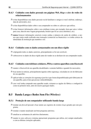 92                                              Cartilha de Seguranca para Internet – c 2006 CERT.br
                                                                   ¸


B.4.3 Cuidados com dados pessoais em p´ ginas Web, blogs e sites de redes de
                                      a
      relacionamentos
     Ë evitar disponibilizar seus dados pessoais ou de familiares e amigos (e-mail, telefone, endereco,
                                                                                                    ¸
       data de anivers´ rio, etc);
                      a
     Ë evitar disponibilizar dados sobre o seu computador ou sobre os softwares que utiliza;
     Ë evitar fornecer informacoes sobre o seu cotidiano (como, por exemplo, hora que saiu e voltou
                              ¸˜
       para casa, data de uma viagem programada, hor´ rio que foi ao caixa eletrˆ nico, etc).
                                                      a                         o
     Ë nunca fornecer informacoes sens´veis (como senhas e n´ meros de cart˜ o de cr´ dito), a me-
                                ¸˜      ı                     u              a       e
                                                  ¸˜
       nos que esteja sendo realizada uma transacao (comercial ou ﬁnanceira) e se tenha certeza da
                             ¸˜
       idoneidade da instituicao que mant´ m o site.
                                          e



B.4.4 Cuidados com os dados armazenados em um disco r´gido
                                                     ı
     Ë criptografar todos os dados sens´veis, principalmente se for um notebook;
                                       ı
     Ë sobrescrever os dados do disco r´gido antes de vender ou se desfazer do seu computador usado.
                                       ı



B.4.5 Cuidados com telefones celulares, PDAs e outros aparelhos com bluetooth
     Ë manter o bluetooth do seu aparelho desabilitado e somente habilite-o quando for necess´ rio;
                                                                                             a
     Ë ﬁcar atento as not´cias, principalmente aquelas sobre seguranca, veiculadas no site do fabricante
                   `     ı                     `                    ¸
       do seu aparelho;
     Ë aplicar todas as correcoes de seguranca (patches) que forem disponibilizadas pelo fabricante do
                             ¸˜             ¸
       seu aparelho, para evitar que possua vulnerabilidades;
     Ë caso vocˆ tenha comprado uma aparelho usado, restaurar as opcoes de f´ brica e conﬁgur´ -lo
               e                                                   ¸˜       a                a
       como no primeiro item, antes de inserir quaisquer dados.



B.5       Banda Larga e Redes Sem Fio (Wireless)

           ¸˜
B.5.1 Protecao de um computador utilizando banda larga
     Ë instalar um ﬁrewall pessoal e ﬁcar atento aos registros de eventos (logs) gerados por este pro-
       grama;
     Ë instalar e manter atualizado um bom programa antiv´rus;
                                                         ı
     Ë atualizar as assinaturas do antiv´rus diariamente;
                                        ı
     Ë manter os seus softwares (sistema operacional, programas que utiliza, etc) sempre atualizados
                ´            ¸˜
       e com as ultimas correcoes aplicadas;
 