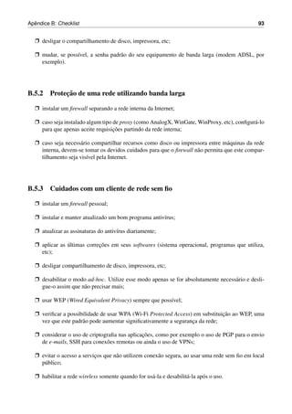 ˆ
Apendice B: Checklist                                                                          93


  Ë desligar o compartilhamento de disco, impressora, etc;

  Ë mudar, se poss´vel, a senha padr˜ o do seu equipamento de banda larga (modem ADSL, por
                  ı                 a
    exemplo).




           ¸˜
B.5.2 Protecao de uma rede utilizando banda larga

  Ë instalar um ﬁrewall separando a rede interna da Internet;

  Ë caso seja instalado algum tipo de proxy (como AnalogX, WinGate, WinProxy, etc), conﬁgur´ -lo
                                                                                           a
                                   ¸˜
    para que apenas aceite requisicoes partindo da rede interna;

  Ë caso seja necess´ rio compartilhar recursos como disco ou impressora entre m´ quinas da rede
                    a                                                            a
    interna, devem-se tomar os devidos cuidados para que o ﬁrewall n˜ o permita que este compar-
                                                                    a
    tilhamento seja vis´vel pela Internet.
                        ı




B.5.3 Cuidados com um cliente de rede sem ﬁo

  Ë instalar um ﬁrewall pessoal;

  Ë instalar e manter atualizado um bom programa antiv´rus;
                                                      ı

  Ë atualizar as assinaturas do antiv´rus diariamente;
                                     ı

  Ë aplicar as ultimas correcoes em seus softwares (sistema operacional, programas que utiliza,
               ´            ¸˜
    etc);

  Ë desligar compartilhamento de disco, impressora, etc;

  Ë desabilitar o modo ad-hoc. Utilize esse modo apenas se for absolutamente necess´ rio e desli-
                                                                                   a
    gue-o assim que n˜ o precisar mais;
                     a

  Ë usar WEP (Wired Equivalent Privacy) sempre que poss´vel;
                                                       ı

  Ë veriﬁcar a possibilidade de usar WPA (Wi-Fi Protected Access) em substituicao ao WEP, uma
                                                                              ¸˜
    vez que este padr˜ o pode aumentar signiﬁcativamente a seguranca da rede;
                     a                                            ¸

  Ë considerar o uso de criptograﬁa nas aplicacoes, como por exemplo o uso de PGP para o envio
                                              ¸˜
    de e-mails, SSH para conex˜ es remotas ou ainda o uso de VPNs;
                               o

  Ë evitar o acesso a servicos que n˜ o utilizem conex˜ o segura, ao usar uma rede sem ﬁo em local
                           ¸        a                 a
    p´ blico;
     u

  Ë habilitar a rede wireless somente quando for us´ -la e desabilit´ -la ap´ s o uso.
                                                   a                a       o
 