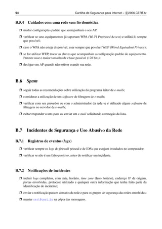 94                                              Cartilha de Seguranca para Internet – c 2006 CERT.br
                                                                   ¸


B.5.4 Cuidados com uma rede sem ﬁo dom´ stica
                                      e
     Ë mudar conﬁguracoes padr˜ o que acompanham o seu AP;
                     ¸˜       a

     Ë veriﬁcar se seus equipamentos j´ suportam WPA (Wi-Fi Protected Access) e utiliz´ -lo sempre
                                      a                                               a
       que poss´vel;
                ı

     Ë caso o WPA n˜ o esteja dispon´vel, usar sempre que poss´vel WEP (Wired Equivalent Privacy);
                   a                ı                         ı

     Ë se for utilizar WEP, trocar as chaves que acompanham a conﬁguracao padr˜ o do equipamento.
                                                                      ¸˜      a
       Procure usar o maior tamanho de chave poss´vel (128 bits);
                                                    ı

     Ë desligar seu AP quando n˜ o estiver usando sua rede.
                               a




B.6 Spam
     Ë seguir todas as recomendacoes sobre utilizacao do programa leitor de e-mails;
                                ¸˜                ¸˜

     Ë considerar a utilizacao de um software de ﬁltragem de e-mails;
                           ¸˜

     Ë veriﬁcar com seu provedor ou com o administrador da rede se e utilizado algum software de
                                                                   ´
       ﬁltragem no servidor de e-mails;

     Ë evitar responder a um spam ou enviar um e-mail solicitando a remocao da lista.
                                                                        ¸˜




B.7       Incidentes de Seguranca e Uso Abusivo da Rede
                               ¸

B.7.1 Registros de eventos (logs)
     Ë veriﬁcar sempre os logs do ﬁrewall pessoal e de IDSs que estejam instalados no computador;

     Ë veriﬁcar se n˜ o e um falso positivo, antes de notiﬁcar um incidente.
                    a ´



             ¸˜
B.7.2 Notiﬁcacoes de incidentes
     Ë incluir logs completos, com data, hor´ rio, time zone (fuso hor´ rio), endereco IP de origem,
                                             a                        a             ¸
                                                                        ¸˜
       portas envolvidas, protocolo utilizado e qualquer outra informacao que tenha feito parte da
                 ¸˜
       identiﬁcacao do incidente;

     Ë enviar a notiﬁcacao para os contatos da rede e para os grupos de seguranca das redes envolvidas;
                       ¸˜                                                      ¸

     Ë manter cert@cert.br na c´ pia das mensagens.
                               o
 