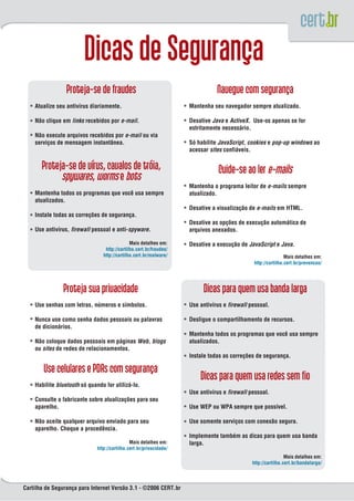 Atualize seu antivírus diariamente.                              Mantenha seu navegador sempre atualizado.

    Não clique em links recebidos por e-mail.                        Desative Java e ActiveX. Use-os apenas se for
                                                                     estritamente necessário.
    Não execute arquivos recebidos por e-mail ou via
    serviços de mensagem instantânea.                                Só habilite JavaScript, cookies e pop-up windows ao
                                                                     acessar sites confiáveis.




                                                                     Mantenha o programa leitor de e-mails sempre
    Mantenha todos os programas que você usa sempre                  atualizado.
    atualizados.
                                                                     Desative a visualização de e-mails em HTML.
    Instale todas as correções de segurança.
                                                                     Desative as opções de execução automática de
    Use antivírus, firewall pessoal e anti-spyware.                  arquivos anexados.

                                               Mais detalhes em:     Desative a execução de JavaScript e Java.
                                  http://cartilha.cert.br/fraudes/
                                 http://cartilha.cert.br/malware/                                              Mais detalhes em:
                                                                                               http://cartilha.cert.br/prevencao/




    Use senhas com letras, números e símbolos.                       Use antivírus e firewall pessoal.

    Nunca use como senha dados pessoais ou palavras                  Desligue o compartilhamento de recursos.
    de dicionários.
                                                                     Mantenha todos os programas que você usa sempre
    Não coloque dados pessoais em páginas Web, blogs                 atualizados.
    ou sites de redes de relacionamentos.
                                                                     Instale todas as correções de segurança.



    Habilite bluetooth só quando for utilizá-lo.
                                                                     Use antivírus e firewall pessoal.
    Consulte o fabricante sobre atualizações para seu
    aparelho.                                                        Use WEP ou WPA sempre que possível.

    Não aceite qualquer arquivo enviado para seu                     Use somente serviços com conexão segura.
    aparelho. Cheque a procedência.
                                                                     Implemente também as dicas para quem usa banda
                                               Mais detalhes em:     larga.
                              http://cartilha.cert.br/privacidade/
                                                                                                               Mais detalhes em:
                                                                                              http://cartilha.cert.br/bandalarga/




Cartilha de Segurança para Internet Versão 3.1 - ©2006 CERT.br
 