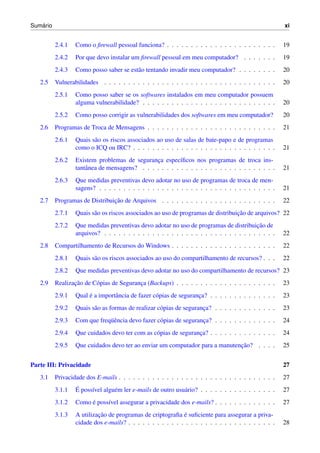 ´
Sumario                                                                                               xi


          2.4.1   Como o ﬁrewall pessoal funciona? . . . . . . . . . . . . . . . . . . . . . . .      19
          2.4.2   Por que devo instalar um ﬁrewall pessoal em meu computador? . . . . . . .           19
          2.4.3   Como posso saber se est˜ o tentando invadir meu computador? . . . . . . . .
                                         a                                                            20
   2.5    Vulnerabilidades . . . . . . . . . . . . . . . . . . . . . . . . . . . . . . . . . . . .    20
          2.5.1   Como posso saber se os softwares instalados em meu computador possuem
                  alguma vulnerabilidade? . . . . . . . . . . . . . . . . . . . . . . . . . . . .     20
          2.5.2   Como posso corrigir as vulnerabilidades dos softwares em meu computador?            20
   2.6    Programas de Troca de Mensagens . . . . . . . . . . . . . . . . . . . . . . . . . . .       21
          2.6.1   Quais s˜ o os riscos associados ao uso de salas de bate-papo e de programas
                         a
                  como o ICQ ou IRC? . . . . . . . . . . . . . . . . . . . . . . . . . . . . . .      21
          2.6.2   Existem problemas de seguranca espec´ﬁcos nos programas de troca ins-
                                                ¸         ı
                  tantˆ nea de mensagens? . . . . . . . . . . . . . . . . . . . . . . . . . . . .
                      a                                                                               21
          2.6.3   Que medidas preventivas devo adotar no uso de programas de troca de men-
                  sagens? . . . . . . . . . . . . . . . . . . . . . . . . . . . . . . . . . . . . .   21
   2.7                          ¸˜
          Programas de Distribuicao de Arquivos . . . . . . . . . . . . . . . . . . . . . . . .       22
          2.7.1                                                                   ¸˜
                  Quais s˜ o os riscos associados ao uso de programas de distribuicao de arquivos? 22
                         a
          2.7.2                                                                            ¸˜
                  Que medidas preventivas devo adotar no uso de programas de distribuicao de
                  arquivos? . . . . . . . . . . . . . . . . . . . . . . . . . . . . . . . . . . . .   22
   2.8    Compartilhamento de Recursos do Windows . . . . . . . . . . . . . . . . . . . . . .         22
          2.8.1   Quais s˜ o os riscos associados ao uso do compartilhamento de recursos? . . .
                         a                                                                            22
          2.8.2   Que medidas preventivas devo adotar no uso do compartilhamento de recursos? 23
   2.9           ¸˜
          Realizacao de C´ pias de Seguranca (Backups) . . . . . . . . . . . . . . . . . . . . .
                         o                ¸                                                           23
          2.9.1        ´
                  Qual e a importˆ ncia de fazer c´ pias de seguranca? . . . . . . . . . . . . . .
                                 a                o                ¸                                  23
          2.9.2   Quais s˜ o as formas de realizar c´ pias de seguranca? . . . . . . . . . . . . .
                         a                          o                ¸                                23
          2.9.3               uˆ
                  Com que freq¨ encia devo fazer c´ pias de seguranca? . . . . . . . . . . . . .
                                                  o                ¸                                  24
          2.9.4   Que cuidados devo ter com as c´ pias de seguranca? . . . . . . . . . . . . . .
                                                o                ¸                                    24
          2.9.5                                                               ¸˜
                  Que cuidados devo ter ao enviar um computador para a manutencao? . . . .            25


Parte III: Privacidade                                                                                27
   3.1    Privacidade dos E-mails . . . . . . . . . . . . . . . . . . . . . . . . . . . . . . . . .   27
          3.1.1   ´
                  E poss´vel algu´ m ler e-mails de outro usu´ rio? . . . . . . . . . . . . . . . .
                        ı        e                           a                                        27
          3.1.2        ´
                  Como e poss´vel assegurar a privacidade dos e-mails? . . . . . . . . . . . . .
                             ı                                                                        27
          3.1.3            ¸˜                                ´
                  A utilizacao de programas de criptograﬁa e suﬁciente para assegurar a priva-
                  cidade dos e-mails? . . . . . . . . . . . . . . . . . . . . . . . . . . . . . . .   28
 