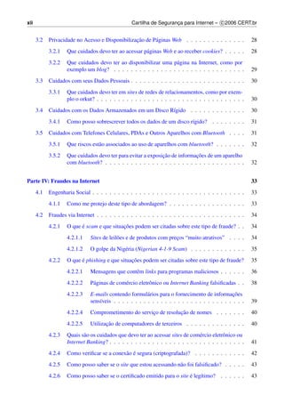 xii                                               Cartilha de Seguranca para Internet – c 2006 CERT.br
                                                                     ¸


      3.2                                        ¸˜
            Privacidade no Acesso e Disponibilizacao de P´ ginas Web . . . . . . . . . . . . . .
                                                         a                                               28
            3.2.1   Que cuidados devo ter ao acessar p´ ginas Web e ao receber cookies? . . . . .
                                                      a                                                  28
            3.2.2   Que cuidados devo ter ao disponibilizar uma p´ gina na Internet, como por
                                                                   a
                    exemplo um blog? . . . . . . . . . . . . . . . . . . . . . . . . . . . . . . .       29
      3.3   Cuidados com seus Dados Pessoais . . . . . . . . . . . . . . . . . . . . . . . . . . .       30
            3.3.1   Que cuidados devo ter em sites de redes de relacionamentos, como por exem-
                    plo o orkut? . . . . . . . . . . . . . . . . . . . . . . . . . . . . . . . . . . .   30
      3.4   Cuidados com os Dados Armazenados em um Disco R´gido . . . . . . . . . . . . .
                                                           ı                                             30
            3.4.1   Como posso sobrescrever todos os dados de um disco r´gido? . . . . . . . .
                                                                        ı                                31
      3.5   Cuidados com Telefones Celulares, PDAs e Outros Aparelhos com Bluetooth . . . .              31
            3.5.1   Que riscos est˜ o associados ao uso de aparelhos com bluetooth? . . . . . . .
                                  a                                                                      32
            3.5.2                                             ¸˜              ¸˜
                    Que cuidados devo ter para evitar a exposicao de informacoes de um aparelho
                    com bluetooth? . . . . . . . . . . . . . . . . . . . . . . . . . . . . . . . . .     32


Parte IV: Fraudes na Internet                                                                            33
      4.1   Engenharia Social . . . . . . . . . . . . . . . . . . . . . . . . . . . . . . . . . . . .    33
            4.1.1   Como me protejo deste tipo de abordagem? . . . . . . . . . . . . . . . . . .         33
      4.2   Fraudes via Internet . . . . . . . . . . . . . . . . . . . . . . . . . . . . . . . . . . .   34
            4.2.1         ´                 ¸˜
                    O que e scam e que situacoes podem ser citadas sobre este tipo de fraude? . .        34
                    4.2.1.1    Sites de leil˜ es e de produtos com precos “muito atrativos” . . . .
                                            o                         ¸                                  34
                    4.2.1.2    O golpe da Nig´ ria (Nigerian 4-1-9 Scam) . . . . . . . . . . . . .
                                             e                                                           35
            4.2.2         ´                     ¸˜
                    O que e phishing e que situacoes podem ser citadas sobre este tipo de fraude?        35
                    4.2.2.1    Mensagens que contˆ m links para programas maliciosos . . . . . .
                                                 e                                                       36
                    4.2.2.2    P´ ginas de com´ rcio eletrˆ nico ou Internet Banking falsiﬁcadas . .
                                a             e           o                                              38
                    4.2.2.3    E-mails contendo formul´ rios para o fornecimento de informacoes
                                                         a                                       ¸˜
                               sens´veis . . . . . . . . . . . . . . . . . . . . . . . . . . . . . . .
                                   ı                                                                     39
                    4.2.2.4                                        ¸˜
                               Comprometimento do servico de resolucao de nomes . . . . . . .
                                                       ¸                                                 40
                    4.2.2.5           ¸˜
                               Utilizacao de computadores de terceiros . . . . . . . . . . . . . .       40
            4.2.3   Quais s˜ o os cuidados que devo ter ao acessar sites de com´ rcio eletrˆ nico ou
                           a                                                    e          o
                    Internet Banking? . . . . . . . . . . . . . . . . . . . . . . . . . . . . . . . .    41
            4.2.4                           a ´
                    Como veriﬁcar se a conex˜ o e segura (criptografada)? . . . . . . . . . . . .        42
            4.2.5   Como posso saber se o site que estou acessando n˜ o foi falsiﬁcado? . . . . .
                                                                    a                                    43
            4.2.6                                                        ´
                    Como posso saber se o certiﬁcado emitido para o site e leg´timo? . . . . . .
                                                                              ı                          43
 