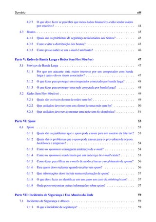 ´
Sumario                                                                                                xiii


          4.2.7   O que devo fazer se perceber que meus dados ﬁnanceiros est˜ o sendo usados
                                                                                  a
                  por terceiros? . . . . . . . . . . . . . . . . . . . . . . . . . . . . . . . . . .   44
   4.3    Boatos . . . . . . . . . . . . . . . . . . . . . . . . . . . . . . . . . . . . . . . . . .   45
          4.3.1   Quais s˜ o os problemas de seguranca relacionados aos boatos? . . . . . . . .
                         a                          ¸                                                  45
          4.3.2                          ¸˜
                  Como evitar a distribuicao dos boatos? . . . . . . . . . . . . . . . . . . . .       45
          4.3.3                                 ´
                  Como posso saber se um e-mail e um boato? . . . . . . . . . . . . . . . . .          46

Parte V: Redes de Banda Larga e Redes Sem Fio (Wireless)                                               47
   5.1    Servicos de Banda Larga . . . . . . . . . . . . . . . . . . . . . . . . . . . . . . . .
               ¸                                                                                       47
          5.1.1   Por que um atacante teria maior interesse por um computador com banda
                  larga e quais s˜ o os riscos associados? . . . . . . . . . . . . . . . . . . . . .
                                 a                                                                     47
          5.1.2   O que fazer para proteger um computador conectado por banda larga? . . . .           48
          5.1.3   O que fazer para proteger uma rede conectada por banda larga? . . . . . . .          48
   5.2    Redes Sem Fio (Wireless) . . . . . . . . . . . . . . . . . . . . . . . . . . . . . . . .     49
          5.2.1   Quais s˜ o os riscos do uso de redes sem ﬁo? . . . . . . . . . . . . . . . . . .
                         a                                                                             49
          5.2.2   Que cuidados devo ter com um cliente de uma rede sem ﬁo? . . . . . . . . .           50
          5.2.3   Que cuidados devo ter ao montar uma rede sem ﬁo dom´ stica? . . . . . . . .
                                                                     e                                 51

Parte VI: Spam                                                                                         53
   6.1    Spam . . . . . . . . . . . . . . . . . . . . . . . . . . . . . . . . . . . . . . . . . .     53
          6.1.1   Quais s˜ o os problemas que o spam pode causar para um usu´ rio da Internet?
                         a                                                  a                          53
          6.1.2   Quais s˜ o os problemas que o spam pode causar para os provedores de acesso,
                         a
                  backbones e empresas? . . . . . . . . . . . . . . . . . . . . . . . . . . . . .      54
          6.1.3   Como os spammers conseguem enderecos de e-mail? . . . . . . . . . . . . .
                                                   ¸                                                   54
          6.1.4   Como os spammers conﬁrmam que um endereco de e-mail existe? . . . . . .
                                                         ¸                                             55
          6.1.5   Como fazer para ﬁltrar os e-mails de modo a barrar o recebimento de spams?           56
          6.1.6   Para quem devo reclamar quando receber um spam? . . . . . . . . . . . . .            56
          6.1.7              ¸˜                            ¸˜
                  Que informacoes devo incluir numa reclamacao de spam? . . . . . . . . . .            57
          6.1.8   O que devo fazer ao identiﬁcar em um spam um caso de phishing/scam? . . .            57
          6.1.9                                      ¸˜
                  Onde posso encontrar outras informacoes sobre spam? . . . . . . . . . . . .          57

Parte VII: Incidentes de Seguranca e Uso Abusivo da Rede
                                ¸                                                                      59
   7.1    Incidentes de Seguranca e Abusos . . . . . . . . . . . . . . . . . . . . . . . . . . .
                               ¸                                                                       59
          7.1.1         ´
                  O que e incidente de seguranca? . . . . . . . . . . . . . . . . . . . . . . . .
                                              ¸                                                        59
 