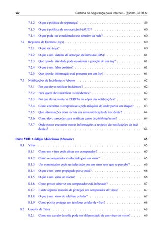 xiv                                               Cartilha de Seguranca para Internet – c 2006 CERT.br
                                                                     ¸


            7.1.2         ´
                    O que e pol´tica de seguranca? . . . . . . . . . . . . . . . . . . . . . . . . .
                               ı               ¸                                                         59
            7.1.3         ´
                    O que e pol´tica de uso aceit´ vel (AUP)? . . . . . . . . . . . . . . . . . . .
                               ı                 a                                                       60
            7.1.4   O que pode ser considerado uso abusivo da rede? . . . . . . . . . . . . . . .        60
      7.2   Registros de Eventos (logs) . . . . . . . . . . . . . . . . . . . . . . . . . . . . . . .    60
            7.2.1   O que s˜ o logs? . . . . . . . . . . . . . . . . . . . . . . . . . . . . . . . . .
                           a                                                                             60
            7.2.2         ´                    ¸˜
                    O que e um sistema de deteccao de intrus˜ o (IDS)? . . . . . . . . . . . . . .
                                                            a                                            61
            7.2.3                                              ¸˜
                    Que tipo de atividade pode ocasionar a geracao de um log? . . . . . . . . . .        61
            7.2.4         ´
                    O que e um falso positivo? . . . . . . . . . . . . . . . . . . . . . . . . . . .     61
            7.2.5                      ¸˜
                    Que tipo de informacao est´ presente em um log? . . . . . . . . . . . . . . .
                                              a                                                          61
      7.3          ¸˜
            Notiﬁcacoes de Incidentes e Abusos . . . . . . . . . . . . . . . . . . . . . . . . . .       62
            7.3.1   Por que devo notiﬁcar incidentes? . . . . . . . . . . . . . . . . . . . . . . .      62
            7.3.2   Para quem devo notiﬁcar os incidentes? . . . . . . . . . . . . . . . . . . . .       62
            7.3.3                                                      ¸˜
                    Por que devo manter o CERT.br na c´ pia das notiﬁcacoes? . . . . . . . . . .
                                                      o                                                  63
            7.3.4   Como encontro os respons´ veis pela m´ quina de onde partiu um ataque? . .
                                            a            a                                               63
            7.3.5              ¸˜                              ¸˜
                    Que informacoes devo incluir em uma notiﬁcacao de incidente? . . . . . . .           64
            7.3.6   Como devo proceder para notiﬁcar casos de phishing/scam? . . . . . . . . .           64
            7.3.7                                         ¸˜                           ¸˜
                    Onde posso encontrar outras informacoes a respeito de notiﬁcacoes de inci-
                    dentes? . . . . . . . . . . . . . . . . . . . . . . . . . . . . . . . . . . . . .    64


Parte VIII: C´ digos Maliciosos (Malware)
             o                                                                                           65
      8.1   V´rus . . . . . . . . . . . . . . . . . . . . . . . . . . . . . . . . . . . . . . . . . .
             ı                                                                                           65
            8.1.1   Como um v´rus pode afetar um computador? . . . . . . . . . . . . . . . . .
                             ı                                                                           65
            8.1.2                     ´
                    Como o computador e infectado por um v´rus? . . . . . . . . . . . . . . . .
                                                          ı                                              65
            8.1.3   Um computador pode ser infectado por um v´rus sem que se perceba? . . . .
                                                             ı                                           66
            8.1.4         ´
                    O que e um v´rus propagado por e-mail? . . . . . . . . . . . . . . . . . . . .
                                ı                                                                        66
            8.1.5         ´
                    O que e um v´rus de macro? . . . . . . . . . . . . . . . . . . . . . . . . . .
                                ı                                                                        66
            8.1.6   Como posso saber se um computador est´ infectado? . . . . . . . . . . . . .
                                                         a                                               67
            8.1.7   Existe alguma maneira de proteger um computador de v´rus? . . . . . . . . .
                                                                        ı                                67
            8.1.8         ´
                    O que e um v´rus de telefone celular? . . . . . . . . . . . . . . . . . . . . .
                                ı                                                                        67
            8.1.9   Como posso proteger um telefone celular de v´rus? . . . . . . . . . . . . . .
                                                                ı                                        68
      8.2   Cavalos de Tr´ ia . . . . . . . . . . . . . . . . . . . . . . . . . . . . . . . . . . . .
                         o                                                                               68
            8.2.1   Como um cavalo de tr´ ia pode ser diferenciado de um v´rus ou worm? . . . .
                                        o                                 ı                              69
 