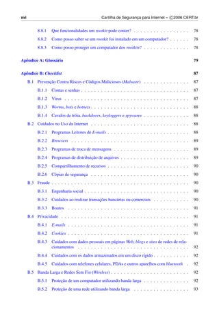 xvi                                              Cartilha de Seguranca para Internet – c 2006 CERT.br
                                                                    ¸


           8.8.1    Que funcionalidades um rootkit pode conter? . . . . . . . . . . . . . . . . .       78
           8.8.2    Como posso saber se um rootkit foi instalado em um computador? . . . . . .          78
           8.8.3    Como posso proteger um computador dos rootkits? . . . . . . . . . . . . . .         78

Apˆ ndice A: Gloss´ rio
  e               a                                                                                     79

Apˆ ndice B: Checklist
  e                                                                                                     87
                ¸˜
      B.1 Prevencao Contra Riscos e C´ digos Maliciosos (Malware) . . . . . . . . . . . . . .
                                     o                                                                  87
           B.1.1    Contas e senhas . . . . . . . . . . . . . . . . . . . . . . . . . . . . . . . . .   87
           B.1.2    V´rus . . . . . . . . . . . . . . . . . . . . . . . . . . . . . . . . . . . . . .
                     ı                                                                                  87
           B.1.3    Worms, bots e botnets . . . . . . . . . . . . . . . . . . . . . . . . . . . . . .   88
           B.1.4    Cavalos de tr´ ia, backdoors, keyloggers e spywares . . . . . . . . . . . . . .
                                 o                                                                      88
      B.2 Cuidados no Uso da Internet . . . . . . . . . . . . . . . . . . . . . . . . . . . . . .       88
           B.2.1    Programas Leitores de E-mails . . . . . . . . . . . . . . . . . . . . . . . . .     88
           B.2.2    Browsers . . . . . . . . . . . . . . . . . . . . . . . . . . . . . . . . . . . .    89
           B.2.3    Programas de troca de mensagens . . . . . . . . . . . . . . . . . . . . . . .       89
           B.2.4                          ¸˜
                    Programas de distribuicao de arquivos . . . . . . . . . . . . . . . . . . . . .     89
           B.2.5    Compartilhamento de recursos . . . . . . . . . . . . . . . . . . . . . . . . .      90
           B.2.6    C´ pias de seguranca . . . . . . . . . . . . . . . . . . . . . . . . . . . . . .
                     o                ¸                                                                 90
      B.3 Fraude . . . . . . . . . . . . . . . . . . . . . . . . . . . . . . . . . . . . . . . . . .    90
           B.3.1    Engenharia social . . . . . . . . . . . . . . . . . . . . . . . . . . . . . . . .   90
           B.3.2                               ¸˜
                    Cuidados ao realizar transacoes banc´ rias ou comerciais . . . . . . . . . . .
                                                        a                                               90
           B.3.3    Boatos . . . . . . . . . . . . . . . . . . . . . . . . . . . . . . . . . . . . .    91
      B.4 Privacidade . . . . . . . . . . . . . . . . . . . . . . . . . . . . . . . . . . . . . . .     91
           B.4.1    E-mails . . . . . . . . . . . . . . . . . . . . . . . . . . . . . . . . . . . . .   91
           B.4.2    Cookies . . . . . . . . . . . . . . . . . . . . . . . . . . . . . . . . . . . . .   91
           B.4.3    Cuidados com dados pessoais em p´ ginas Web, blogs e sites de redes de rela-
                                                      a
                    cionamentos . . . . . . . . . . . . . . . . . . . . . . . . . . . . . . . . . .     92
           B.4.4    Cuidados com os dados armazenados em um disco r´gido . . . . . . . . . . .
                                                                   ı                                    92
           B.4.5    Cuidados com telefones celulares, PDAs e outros aparelhos com bluetooth .           92
      B.5 Banda Larga e Redes Sem Fio (Wireless) . . . . . . . . . . . . . . . . . . . . . . . .        92
           B.5.1         ¸˜
                    Protecao de um computador utilizando banda larga . . . . . . . . . . . . . .        92
           B.5.2         ¸˜
                    Protecao de uma rede utilizando banda larga . . . . . . . . . . . . . . . . .       93
 