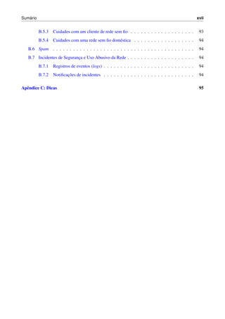 ´
Sumario                                                                                               xvii


          B.5.3   Cuidados com um cliente de rede sem ﬁo . . . . . . . . . . . . . . . . . . .         93
          B.5.4   Cuidados com uma rede sem ﬁo dom´ stica . . . . . . . . . . . . . . . . . .
                                                  e                                                    94
   B.6 Spam . . . . . . . . . . . . . . . . . . . . . . . . . . . . . . . . . . . . . . . . . .        94
   B.7 Incidentes de Seguranca e Uso Abusivo da Rede . . . . . . . . . . . . . . . . . . . .
                            ¸                                                                          94
          B.7.1   Registros de eventos (logs) . . . . . . . . . . . . . . . . . . . . . . . . . . .    94
          B.7.2          ¸˜
                  Notiﬁcacoes de incidentes . . . . . . . . . . . . . . . . . . . . . . . . . . .      94

Apˆ ndice C: Dicas
  e                                                                                                    95
 