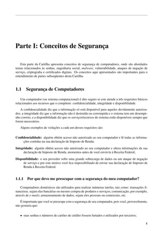 Parte I: Conceitos de Seguranca
                             ¸

    Esta parte da Cartilha apresenta conceitos de seguranca de computadores, onde s˜ o abordados
                                                          ¸                          a
                    `                                                                        ¸˜
temas relacionados as senhas, engenharia social, malware, vulnerabilidade, ataques de negacao de
servico, criptograﬁa e certiﬁcados digitais. Os conceitos aqui apresentados s˜ o importantes para o
     ¸                                                                       a
entendimento de partes subseq¨ entes desta Cartilha.
                               u



1.1     Seguranca de Computadores
               ¸

                                              ´
    Um computador (ou sistema computacional) e dito seguro se este atende a trˆ s requisitos b´ sicos
                                                                              e               a
relacionados aos recursos que o comp˜ em: conﬁdencialidade, integridade e disponibilidade.
                                    o
                                            ¸˜ o a
    A conﬁdencialidade diz que a informacao s´ est´ dispon´vel para aqueles devidamente autoriza-
                                                              ı
                                     ¸˜ a ´
dos; a integridade diz que a informacao n˜ o e destru´da ou corrompida e o sistema tem um desempe-
                                                      ı
nho correto, e a disponibilidade diz que os servicos/recursos do sistema est˜ o dispon´veis sempre que
                                                 ¸                          a         ı
forem necess´ rios.
              a
                           ¸˜
   Alguns exemplos de violacoes a cada um desses requisitos s˜ o:
                                                             a


Conﬁdencialidade: algu´ m obt´ m acesso n˜ o autorizado ao seu computador e lˆ todas as informa-
                       e      e           a                                  e
    ¸˜                          ¸˜
    coes contidas na sua declaracao de Imposto de Renda;

Integridade: algu´ m obt´ m acesso n˜ o autorizado ao seu computador e altera informacoes da sua
                  e     e           a                                                 ¸˜
             ¸˜                                                  a `
      declaracao de Imposto de Renda, momentos antes de vocˆ envi´ -la a Receita Federal;
                                                            e

Disponibilidade: o seu provedor sofre uma grande sobrecarga de dados ou um ataque de negacao  ¸˜
             ¸                       e                                          ¸˜
     de servico e por este motivo vocˆ ﬁca impossibilitado de enviar sua declaracao de Imposto de
     Renda a` Receita Federal.


1.1.1 Por que devo me preocupar com a seguranca do meu computador?
                                             ¸

                        e        a                           u                                 ¸˜
    Computadores dom´ sticos s˜ o utilizados para realizar in´ meras tarefas, tais como: transacoes ﬁ-
                           a                                          ¸              ¸˜
nanceiras, sejam elas banc´ rias ou mesmo compra de produtos e servicos; comunicacao, por exemplo,
atrav´ s de e-mails; armazenamento de dados, sejam eles pessoais ou comerciais, etc.
     e
     ´
    E importante que vocˆ se preocupe com a seguranca de seu computador, pois vocˆ , provavelmente,
                        e                          ¸                             e
n˜ o gostaria que:
 a


   • suas senhas e n´ meros de cart˜ es de cr´ dito fossem furtados e utilizados por terceiros;
                    u              o         e

                                                                                                    1
 