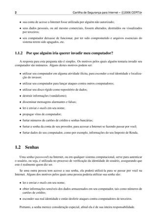 2                                               Cartilha de Seguranca para Internet – c 2006 CERT.br
                                                                   ¸


    • sua conta de acesso a Internet fosse utilizada por algu´ m n˜ o autorizado;
                                                             e    a
    • seus dados pessoais, ou at´ mesmo comerciais, fossem alterados, destru´dos ou visualizados
                                e                                           ı
      por terceiros;
    • seu computador deixasse de funcionar, por ter sido comprometido e arquivos essenciais do
      sistema terem sido apagados, etc.


1.1.2 Por que algu´ m iria querer invadir meu computador?
                  e

                                  a ´
   A resposta para esta pergunta n˜ o e simples. Os motivos pelos quais algu´ m tentaria invadir seu
                                                                            e
computador s˜ o in´ meros. Alguns destes motivos podem ser:
            a     u

    • utilizar seu computador em alguma atividade il´cita, para esconder a real identidade e localiza-
                                                    ı
      ¸˜
      cao do invasor;
    • utilizar seu computador para lancar ataques contra outros computadores;
                                      ¸
    • utilizar seu disco r´gido como reposit´ rio de dados;
                          ı                 o
    • destruir informacoes (vandalismo);
                      ¸˜
    • disseminar mensagens alarmantes e falsas;
    • ler e enviar e-mails em seu nome;
    • propagar v´rus de computador;
                ı
    • furtar n´ meros de cart˜ es de cr´ dito e senhas banc´ rias;
              u              o         e                   a
    • furtar a senha da conta de seu provedor, para acessar a Internet se fazendo passar por vocˆ ;
                                                                                                e
    • furtar dados do seu computador, como por exemplo, informacoes do seu Imposto de Renda.
                                                               ¸˜



1.2     Senhas

    Uma senha (password) na Internet, ou em qualquer sistema computacional, serve para autenticar
                     ´                                 ¸˜
o usu´ rio, ou seja, e utilizada no processo de veriﬁcacao da identidade do usu´ rio, assegurando que
      a                                                                        a
     ´
este e realmente quem diz ser.
    Se uma outra pessoa tem acesso a sua senha, ela poder´ utiliz´ -la para se passar por vocˆ na
                                                           a       a                         e
Internet. Alguns dos motivos pelos quais uma pessoa poderia utilizar sua senha s˜ o:
                                                                                a

    • ler e enviar e-mails em seu nome;
    • obter informacoes sens´veis dos dados armazenados em seu computador, tais como n´ meros de
                      ¸˜    ı                                                         u
      cart˜ es de cr´ dito;
          o         e
    • esconder sua real identidade e ent˜ o desferir ataques contra computadores de terceiros.
                                        a

                                      ¸˜                      ´
    Portanto, a senha merece consideracao especial, aﬁnal ela e de sua inteira responsabilidade.
 