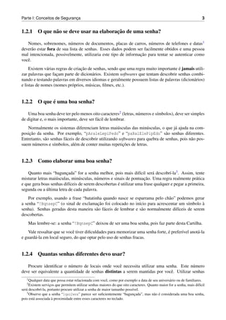 Parte I: Conceitos de Seguranca
                             ¸                                                                                           3


                                        ¸˜
1.2.1 O que n˜ o se deve usar na elaboracao de uma senha?
             a

   Nomes, sobrenomes, n´ meros de documentos, placas de carros, n´ meros de telefones e datas1
                            u                                         u
dever˜ o estar fora de sua lista de senhas. Esses dados podem ser facilmente obtidos e uma pessoa
       a
                                                                ¸˜
mal intencionada, possivelmente, utilizaria este tipo de informacao para tentar se autenticar como
vocˆ .
   e
     Existem v´ rias regras de criacao de senhas, sendo que uma regra muito importante e jamais utili-
              a                    ¸˜                                                  ´
zar palavras que facam parte de dicion´ rios. Existem softwares que tentam descobrir senhas combi-
                     ¸                    a
nando e testando palavras em diversos idiomas e geralmente possuem listas de palavras (dicion´ rios)
                                                                                               a
e listas de nomes (nomes pr´ prios, m´ sicas, ﬁlmes, etc.).
                              o         u


            ´
1.2.2 O que e uma boa senha?

    Uma boa senha deve ter pelo menos oito caracteres2 (letras, n´ meros e s´mbolos), deve ser simples
                                                                 u          ı
de digitar e, o mais importante, deve ser f´ cil de lembrar.
                                           a
   Normalmente os sistemas diferenciam letras mai´ sculas das min´ sculas, o que j´ ajuda na com-
                                                       u               u              a
    ¸˜
posicao da senha. Por exemplo, “pAraleLepiPedo” e “paRalElePipEdo” s˜ o senhas diferentes.
                                                                                 a
Entretanto, s˜ o senhas f´ ceis de descobrir utilizando softwares para quebra de senhas, pois n˜ o pos-
             a           a                                                                     a
       u           ı           e                          ¸˜
suem n´ meros e s´mbolos, al´ m de conter muitas repeticoes de letras.


1.2.3 Como elaborar uma boa senha?

    Quanto mais “baguncada” for a senha melhor, pois mais dif´cil ser´ descobr´-la3 . Assim, tente
                          ¸                                        ı      a       ı
                                u          u                         ¸˜
misturar letras mai´ sculas, min´ sculas, n´ meros e sinais de pontuacao. Uma regra realmente pr´ tica
                   u                                                                             a
                                                       ´
e que gera boas senhas dif´ceis de serem descobertas e utilizar uma frase qualquer e pegar a primeira,
                            ı
              ´
segunda ou a ultima letra de cada palavra.
    Por exemplo, usando a frase “batatinha quando nasce se esparrama pelo ch˜ o” podemos gerar
                                                                              a
                                         ¸˜
a senha “!BqnsepC” (o sinal de exclamacao foi colocado no in´cio para acrescentar um s´mbolo a
                                                               ı                         ı       `
senha). Senhas geradas desta maneira s˜ o f´ ceis de lembrar e s˜ o normalmente dif´ceis de serem
                                        a a                      a                 ı
descobertas.
    Mas lembre-se: a senha “!BqnsepC” deixou de ser uma boa senha, pois faz parte desta Cartilha.
                             e                                                   ´
    Vale ressaltar que se vocˆ tiver diﬁculdades para memorizar uma senha forte, e prefer´vel anot´ -la
                                                                                         ı        a
e guard´ -la em local seguro, do que optar pelo uso de senhas fracas.
       a


1.2.4 Quantas senhas diferentes devo usar?

   Procure identiﬁcar o n´ mero de locais onde vocˆ necessita utilizar uma senha. Este n´ mero
                          u                         e                                      u
deve ser equivalente a quantidade de senhas distintas a serem mantidas por vocˆ . Utilizar senhas
                                                                              e
   1 Qualquer   data que possa estar relacionada com vocˆ , como por exemplo a data de seu anivers´ rio ou de familiares.
                                                         e                                        a
   2 Existem   servicos que permitem utilizar senhas maiores do que oito caracteres. Quanto maior for a senha, mais dif´cil
                    ¸                                                                                                  ı
ser´ descobr´-la, portanto procure utilizar a senha de maior tamanho poss´vel.
   a         ı                                                            ı
   3 Observe que a senha “1qaz2wsx” parece ser suﬁcientemente “baguncada”, mas n˜ o e considerada uma boa senha,
                                                                            ¸           a ´
                      `
pois est´ associada a proximidade entre esses caracteres no teclado.
        a
 