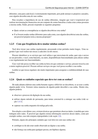 4                                             Cartilha de Seguranca para Internet – c 2006 CERT.br
                                                                 ¸


                                 ´
diferentes, uma para cada local, e extremamente importante, pois pode atenuar os preju´zos causados,
                                                                                      ı
caso algu´ m descubra uma de suas senhas.
          e
                           a                                                   e ´
    Para ressaltar a importˆ ncia do uso de senhas diferentes, imagine que vocˆ e respons´ vel por
                                                                                           a
                    ¸˜
realizar movimentacoes ﬁnanceiras em um conjunto de contas banc´ rias e todas estas contas possuem
                                                                  a
a mesma senha. Ent˜ o, procure responder as seguintes perguntas:
                     a

    • Quais seriam as conseq¨ encias se algu´ m descobrisse esta senha?
                            uˆ              e

    • E se fossem usadas senhas diferentes para cada conta, caso algu´ m descobrisse uma das senhas,
                                                                     e
               ı       ı                         ¸˜
      um poss´vel preju´zo teria a mesma proporcao?


                  ¨e
1.2.5 Com que frequˆ ncia devo mudar minhas senhas?

   Vocˆ deve trocar suas senhas regularmente, procurando evitar per´odos muito longos. Uma su-
        e                                                          ı
    a ´
gest˜ o e que vocˆ realize tais trocas a cada dois ou trˆ s meses.
                 e                                      e
    Procure identiﬁcar se os servicos que vocˆ utiliza e que necessitam de senha, quer seja o acesso
                                  ¸            e
ao seu provedor, e-mail, conta banc´ ria, ou outro, disponibilizam funcionalidades para alterar senhas
                                    a
e use regularmente tais funcionalidades.
   Caso vocˆ n˜ o possa escolher sua senha na hora em que contratar o servico, procure troc´ -la com
             e a                                                             ¸               a
a maior urgˆ ncia poss´vel. Procure utilizar servicos em que vocˆ possa escolher a sua senha.
           e          ı                           ¸             e
   Lembre-se que trocas regulares s˜ o muito importantes para assegurar a conﬁdencialidade de suas
                                   a
senhas.


1.2.6 Quais os cuidados especiais que devo ter com as senhas?

   De nada adianta elaborar uma senha bastante segura e dif´cil de ser descoberta, se ao usar a senha
                                                            ı
algu´ m puder vˆ -la. Existem v´ rias maneiras de algu´ m poder descobrir a sua senha. Dentre elas,
    e           e              a                      e
algu´ m poderia:
    e

    • observar o processo de digitacao da sua senha;
                                   ¸˜

    • utilizar algum m´ todo de persuas˜ o, para tentar convencˆ -lo a entregar sua senha (vide se-
                      e                a                       e
      ¸˜
      cao 1.4.1);

    • capturar sua senha enquanto ela trafega pela rede.

           ¸˜         ´                                                           `
    Em relacao a este ultimo caso, existem t´ cnicas que permitem observar dados, a medida que estes
                                             e
trafegam entre redes. E ´ poss´vel que algu´ m extraia informacoes sens´veis desses dados, como por
                              ı            e                  ¸˜       ı
                                                           ¸˜
exemplo senhas, caso n˜ o estejam criptografados (vide secao 1.8).
                         a
    Portanto, alguns dos principais cuidados que vocˆ deve ter com suas senhas s˜ o:
                                                    e                           a

    • certiﬁque-se de n˜ o estar sendo observado ao digitar a sua senha;
                       a

    • n˜ o forneca sua senha para qualquer pessoa, em hip´ tese alguma;
       a        ¸                                        o
 