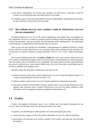 Parte I: Conceitos de Seguranca
                             ¸                                                                        5


   • n˜ o utilize computadores de terceiros (por exemplo, em LAN houses, cybercafes, stands de
      a
                           ¸˜
     eventos, etc) em operacoes que necessitem utilizar suas senhas;

   • certiﬁque-se que seu provedor disponibiliza servicos criptografados, principalmente para aque-
                                                      ¸
     les que envolvam o fornecimento de uma senha.



1.2.7 Que cuidados devo ter com o usu´ rio e senha de Administrator (ou root)
                                     a
      em um computador?

                                       ´
    O usu´ rio Administrator (ou root) e de extrema importˆ ncia, pois det´ m todos os privil´ gios em
          a                                               a               e                  e
                                             ¸˜
um computador. Ele deve ser usado em situacoes onde um usu´ rio normal n˜ o tenha privil´ gios para
                                                              a              a             e
                   ¸˜
realizar uma operacao, como por exemplo, em determinadas tarefas administrativas, de manutencao     ¸˜
             ¸˜             ¸˜
ou na instalacao e conﬁguracao de determinados tipos de software.
     Sabe-se que, por uma quest˜ o de comodidade e principalmente no ambiente dom´ stico, muitas
                                a                                                         e
pessoas utilizam o usu´ rio Administrator (ou root) para realizar todo e qualquer tipo de atividade. Ele
                       a
´                          `
e usado para se conectar a Internet, navegar utilizando o browser, ler e-mails, redigir documentos,
etc.
    Este e um procedimento que deve ser sempre evitado, pois vocˆ , como usu´ rio Administrator (ou
         ´                                                        e          a
root), poderia acidentalmente apagar arquivos essenciais para o funcionamento do sistema operacio-
nal ou de algum software instalado em seu computador. Ou ainda, poderia instalar inadvertidamente
um software malicioso que, como usu´ rio Administrator (ou root), teria todos os privil´ gios que ne-
                                      a                                                e
cessitasse, podendo fazer qualquer coisa.
   Portanto, alguns dos principais cuidados que vocˆ deve ter s˜ o:
                                                   e           a

   • elaborar uma boa senha para o usu´ rio Administrator (ou root), como discutido na secao 1.2.3,
                                       a                                                 ¸˜
                                              ¸˜
     e seguir os procedimentos descritos na secao 1.2.6;

   • utilizar o usu´ rio Administrator (ou root) somente quando for estritamente necess´ rio;
                   a                                                                   a

   • criar tantos usu´ rios com privil´ gios normais, quantas forem as pessoas que utilizam seu com-
                     a                e
     putador, para substituir assim o usu´ rio Administrator (ou root) em tarefas rotineiras, como
                                            a
                                ¸˜                     ¸˜
     leitura de e-mails, navegacao na Internet, producao de documentos, etc.




1.3     Cookies

             a                       ¸˜
   Cookies s˜ o pequenas informacoes que os sites visitados por vocˆ podem armazenar em seu
                                                                          e
browser. Estes s˜ o utilizados pelos sites de diversas formas, tais como:
                a

   • guardar a sua identiﬁcacao e senha quando vocˆ vai de uma p´ gina para outra;
                            ¸˜                    e             a

   • manter listas de compras ou listas de produtos preferidos em sites de com´ rcio eletrˆ nico;
                                                                              e           o

   • personalizar sites pessoais ou de not´cias, quando vocˆ escolhe o que quer que seja mostrado
                                          ı                e
     nas p´ ginas;
          a
 