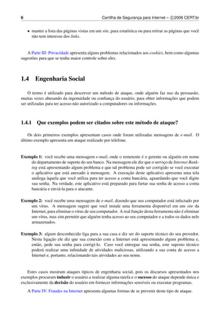 6                                               Cartilha de Seguranca para Internet – c 2006 CERT.br
                                                                   ¸


    • manter a lista das p´ ginas vistas em um site, para estat´stica ou para retirar as p´ ginas que vocˆ
                          a                                    ı                          a              e
      n˜ o tem interesse dos links.
       a


   A Parte III: Privacidade apresenta alguns problemas relacionados aos cookies, bem como algumas
sugest˜ es para que se tenha maior controle sobre eles.
      o



1.4     Engenharia Social

              ´
    O termo e utilizado para descrever um m´ todo de ataque, onde algu´ m faz uso da persuas˜ o,
                                                 e                         e                a
                                                    ¸        a                  ¸˜
muitas vezes abusando da ingenuidade ou conﬁanca do usu´ rio, para obter informacoes que podem
                                                                        ¸˜
ser utilizadas para ter acesso n˜ o autorizado a computadores ou informacoes.
                                a



1.4.1 Que exemplos podem ser citados sobre este m´ todo de ataque?
                                                 e

    Os dois primeiros exemplos apresentam casos onde foram utilizadas mensagens de e-mail. O
´
ultimo exemplo apresenta um ataque realizado por telefone.


Exemplo 1: vocˆ recebe uma mensagem e-mail, onde o remetente e o gerente ou algu´ m em nome
                e                                                 ´                  e
    do departamento de suporte do seu banco. Na mensagem ele diz que o servico de Internet Bank-
                                                                               ¸
    ing est´ apresentando algum problema e que tal problema pode ser corrigido se vocˆ executar
           a                                                                            e
                                      `                    ¸˜
    o aplicativo que est´ anexado a mensagem. A execucao deste aplicativo apresenta uma tela
                           a
             `
    an´ loga aquela que vocˆ utiliza para ter acesso a conta banc´ ria, aguardando que vocˆ digite
      a                       e                                  a                        e
    sua senha. Na verdade, este aplicativo est´ preparado para furtar sua senha de acesso a conta
                                               a
    banc´ ria e envi´ -la para o atacante.
         a          a

Exemplo 2: vocˆ recebe uma mensagem de e-mail, dizendo que seu computador est´ infectado por
                e                                                                   a
    um v´rus. A mensagem sugere que vocˆ instale uma ferramenta dispon´vel em um site da
          ı                                    e                                 ı
                                                                 ¸˜                    a ´
    Internet, para eliminar o v´rus de seu computador. A real funcao desta ferramenta n˜ o e eliminar
                               ı
    um v´rus, mas sim permitir que algu´ m tenha acesso ao seu computador e a todos os dados nele
         ı                                e
    armazenados.

Exemplo 3: algum desconhecido liga para a sua casa e diz ser do suporte t´ cnico do seu provedor.
                                                                         e
                ¸˜
    Nesta ligacao ele diz que sua conex˜ o com a Internet est´ apresentando algum problema e,
                                           a                     a
    ent˜ o, pede sua senha para corrig´-lo. Caso vocˆ entregue sua senha, este suposto t´ cnico
       a                                ı                e                                 e
    poder´ realizar uma inﬁnidade de atividades maliciosas, utilizando a sua conta de acesso a
          a
    Internet e, portanto, relacionando tais atividades ao seu nome.


   Estes casos mostram ataques t´picos de engenharia social, pois os discursos apresentados nos
                                   ı
exemplos procuram induzir o usu´ rio a realizar alguma tarefa e o sucesso do ataque depende unica e
                                 a                                                          ´
exclusivamente da decis˜ o do usu´ rio em fornecer informacoes sens´veis ou executar programas.
                       a         a                        ¸˜        ı
    A Parte IV: Fraudes na Internet apresenta algumas formas de se prevenir deste tipo de ataque.
 