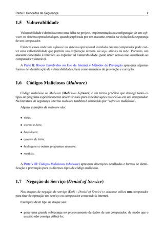 Parte I: Conceitos de Seguranca
                             ¸                                                                    7


1.5     Vulnerabilidade

                    ´                                               ¸˜                ¸˜
    Vulnerabilidade e deﬁnida como uma falha no projeto, implementacao ou conﬁguracao de um soft-
                                                                                   ¸˜
ware ou sistema operacional que, quando explorada por um atacante, resulta na violacao da seguranca
                                                                                                 ¸
de um computador.
    Existem casos onde um software ou sistema operacional instalado em um computador pode con-
                                                 ¸˜
ter uma vulnerabilidade que permite sua exploracao remota, ou seja, atrav´ s da rede. Portanto, um
                                                                           e
                    `
atacante conectado a Internet, ao explorar tal vulnerabilidade, pode obter acesso n˜ o autorizado ao
                                                                                   a
computador vulner´ vel.
                  a
                                                                          ¸˜
   A Parte II: Riscos Envolvidos no Uso da Internet e M´ todos de Prevencao apresenta algumas
                                                        e
                   ¸˜                                                  ¸˜         ¸˜
formas de identiﬁcacao de vulnerabilidades, bem como maneiras de prevencao e correcao.



1.6     C´ digos Maliciosos (Malware)
         o

      o                                                ´
    C´ digo malicioso ou Malware (Malicious Software) e um termo gen´ rico que abrange todos os
                                                                       e
                                                              ¸˜
tipos de programa especiﬁcamente desenvolvidos para executar acoes maliciosas em um computador.
                                               e ´
Na literatura de seguranca o termo malware tamb´ m e conhecido por “software malicioso”.
                        ¸
   Alguns exemplos de malware s˜ o:
                               a


   • v´rus;
      ı

   • worms e bots;

   • backdoors;

   • cavalos de tr´ ia;
                  o

   • keyloggers e outros programas spyware;

   • rootkits.


                                                                ¸˜
   A Parte VIII: C´ digos Maliciosos (Malware) apresenta descricoes detalhadas e formas de identi-
                  o
   ¸˜          ¸˜
ﬁcacao e prevencao para os diversos tipos de c´ digo malicioso.
                                              o



1.7         ¸˜
        Negacao de Servico (Denial of Service)
                        ¸

   Nos ataques de negacao de servico (DoS – Denial of Service) o atacante utiliza um computador
                        ¸˜          ¸
                   ¸˜                                     `
para tirar de operacao um servico ou computador conectado a Internet.
                               ¸
   Exemplos deste tipo de ataque s˜ o:
                                  a


   • gerar uma grande sobrecarga no processamento de dados de um computador, de modo que o
     usu´ rio n˜ o consiga utiliz´ -lo;
        a      a                 a
 