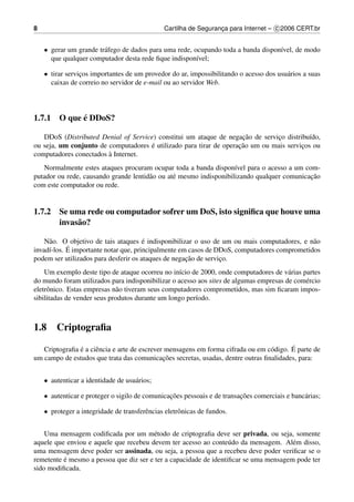 8                                              Cartilha de Seguranca para Internet – c 2006 CERT.br
                                                                  ¸


    • gerar um grande tr´ fego de dados para uma rede, ocupando toda a banda dispon´vel, de modo
                        a                                                          ı
      que qualquer computador desta rede ﬁque indispon´vel;
                                                        ı

    • tirar servicos importantes de um provedor do ar, impossibilitando o acesso dos usu´ rios a suas
                 ¸                                                                      a
      caixas de correio no servidor de e-mail ou ao servidor Web.




            ´
1.7.1 O que e DDoS?

                                                                     ¸˜
   DDoS (Distributed Denial of Service) constitui um ataque de negacao de servico distribu´do,
                                                                               ¸           ı
ou seja, um conjunto de computadores e utilizado para tirar de operacao um ou mais servicos ou
                                     ´                              ¸˜                  ¸
                        `
computadores conectados a Internet.
   Normalmente estes ataques procuram ocupar toda a banda dispon´vel para o acesso a um com-
                                                                    ı
                                       a        e                                           ¸˜
putador ou rede, causando grande lentid˜ o ou at´ mesmo indisponibilizando qualquer comunicacao
com este computador ou rede.


1.7.2 Se uma rede ou computador sofrer um DoS, isto signiﬁca que houve uma
      invas˜ o?
           a

     a                                 ´
    N˜ o. O objetivo de tais ataques e indisponibilizar o uso de um ou mais computadores, e n˜ o
                                                                                             a
            ´
invad´-los. E importante notar que, principalmente em casos de DDoS, computadores comprometidos
     ı
                                                     ¸˜
podem ser utilizados para desferir os ataques de negacao de servico.
                                                                 ¸
    Um exemplo deste tipo de ataque ocorreu no in´cio de 2000, onde computadores de v´ rias partes
                                                   ı                                    a
do mundo foram utilizados para indisponibilizar o acesso aos sites de algumas empresas de com´ rcio
                                                                                             e
eletrˆ nico. Estas empresas n˜ o tiveram seus computadores comprometidos, mas sim ﬁcaram impos-
     o                        a
sibilitadas de vender seus produtos durante um longo per´odo.
                                                        ı



1.8     Criptograﬁa

               ´                                                                         ´
   Criptograﬁa e a ciˆ ncia e arte de escrever mensagens em forma cifrada ou em c´ digo. E parte de
                     e                                                           o
                                              ¸˜
um campo de estudos que trata das comunicacoes secretas, usadas, dentre outras ﬁnalidades, para:


    • autenticar a identidade de usu´ rios;
                                    a

    • autenticar e proteger o sigilo de comunicacoes pessoais e de transacoes comerciais e banc´ rias;
                                                ¸˜                       ¸˜                    a

    • proteger a integridade de transferˆ ncias eletrˆ nicas de fundos.
                                        e            o


    Uma mensagem codiﬁcada por um m´ todo de criptograﬁa deve ser privada, ou seja, somente
                                        e
aquele que enviou e aquele que recebeu devem ter acesso ao conte´ do da mensagem. Al´ m disso,
                                                                   u                   e
uma mensagem deve poder ser assinada, ou seja, a pessoa que a recebeu deve poder veriﬁcar se o
          ´
remetente e mesmo a pessoa que diz ser e ter a capacidade de identiﬁcar se uma mensagem pode ter
sido modiﬁcada.
 