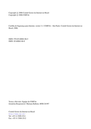 Copyright c 2006 Comitˆ Gestor da Internet no Brasil
                      e
Copyright c 2006 CERT.br




Cartilha de Seguranca para Internet, vers˜ o 3.1 / CERT.br – S˜ o Paulo: Comitˆ Gestor da Internet no
                   ¸                     a                    a               e
Brasil, 2006.




ISBN: 978-85-60062-06-5
ISBN: 85-60062-06-8




Textos e Revis˜ o: Equipe do CERT.br
               a
Jornalista Respons´ vel: Mariana Balboni, MTB 28.997
                   a



Comitˆ Gestor da Internet no Brasil
      e
http://www.cgi.br/
Tel: +55 11 5509-3511
Fax: +55 11 5509-3512
 