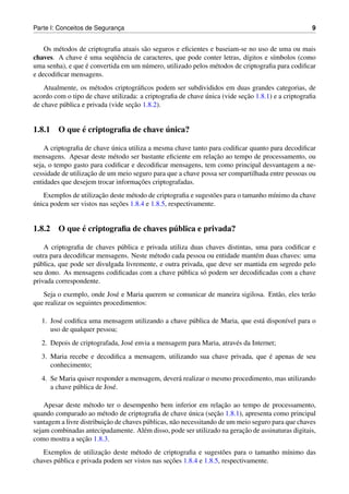 Parte I: Conceitos de Seguranca
                             ¸                                                                      9


    Os m´ todos de criptograﬁa atuais s˜ o seguros e eﬁcientes e baseiam-se no uso de uma ou mais
         e                             a
chaves. A chave e uma seq¨ encia de caracteres, que pode conter letras, d´gitos e s´mbolos (como
                  ´         uˆ                                             ı        ı
                  ´
uma senha), e que e convertida em um n´ mero, utilizado pelos m´ todos de criptograﬁa para codiﬁcar
                                       u                         e
e decodiﬁcar mensagens.
    Atualmente, os m´ todos criptogr´ ﬁcos podem ser subdivididos em duas grandes categorias, de
                       e               a
                                                             ´             ¸˜
acordo com o tipo de chave utilizada: a criptograﬁa de chave unica (vide secao 1.8.1) e a criptograﬁa
                                    ¸˜
de chave p´ blica e privada (vide secao 1.8.2).
          u


            ´                      ´
1.8.1 O que e criptograﬁa de chave unica?

                            ´
    A criptograﬁa de chave unica utiliza a mesma chave tanto para codiﬁcar quanto para decodiﬁcar
                                                               ¸˜
mensagens. Apesar deste m´ todo ser bastante eﬁciente em relacao ao tempo de processamento, ou
                             e
seja, o tempo gasto para codiﬁcar e decodiﬁcar mensagens, tem como principal desvantagem a ne-
                    ¸˜
cessidade de utilizacao de um meio seguro para que a chave possa ser compartilhada entre pessoas ou
                                     ¸˜
entidades que desejem trocar informacoes criptografadas.
                       ¸˜
   Exemplos de utilizacao deste m´ todo de criptograﬁa e sugest˜ es para o tamanho m´nimo da chave
                                  e                             o                   ı
´                            ¸˜
unica podem ser vistos nas secoes 1.8.4 e 1.8.5, respectivamente.


            ´                        ´
1.8.2 O que e criptograﬁa de chaves publica e privada?

    A criptograﬁa de chaves p´ blica e privada utiliza duas chaves distintas, uma para codiﬁcar e
                               u
outra para decodiﬁcar mensagens. Neste m´ todo cada pessoa ou entidade mant´ m duas chaves: uma
                                           e                                  e
p´ blica, que pode ser divulgada livremente, e outra privada, que deve ser mantida em segredo pelo
 u
seu dono. As mensagens codiﬁcadas com a chave p´ blica s´ podem ser decodiﬁcadas com a chave
                                                     u      o
privada correspondente.
   Seja o exemplo, onde Jos´ e Maria querem se comunicar de maneira sigilosa. Ent˜ o, eles ter˜ o
                              e                                                  a            a
que realizar os seguintes procedimentos:

   1. Jos´ codiﬁca uma mensagem utilizando a chave p´ blica de Maria, que est´ dispon´vel para o
         e                                          u                        a       ı
      uso de qualquer pessoa;
   2. Depois de criptografada, Jos´ envia a mensagem para Maria, atrav´ s da Internet;
                                  e                                   e
                                                                             ´
   3. Maria recebe e decodiﬁca a mensagem, utilizando sua chave privada, que e apenas de seu
      conhecimento;
   4. Se Maria quiser responder a mensagem, dever´ realizar o mesmo procedimento, mas utilizando
                                                 a
      a chave p´ blica de Jos´ .
               u             e

                                                                      ¸˜
    Apesar deste m´ todo ter o desempenho bem inferior em relacao ao tempo de processamento,
                     e
                                                           ´       ¸˜
quando comparado ao m´ todo de criptograﬁa de chave unica (secao 1.8.1), apresenta como principal
                         e
                          ¸˜
vantagem a livre distribuicao de chaves p´ blicas, n˜ o necessitando de um meio seguro para que chaves
                                         u          a
                                                                            ¸˜
sejam combinadas antecipadamente. Al´ m disso, pode ser utilizado na geracao de assinaturas digitais,
                                        e
                  ¸˜
como mostra a secao 1.8.3.
                         ¸˜
   Exemplos de utilizacao deste m´ todo de criptograﬁa e sugest˜ es para o tamanho m´nimo das
                                     e                               o                ı
                                                 ¸˜
chaves p´ blica e privada podem ser vistos nas secoes 1.8.4 e 1.8.5, respectivamente.
        u
 