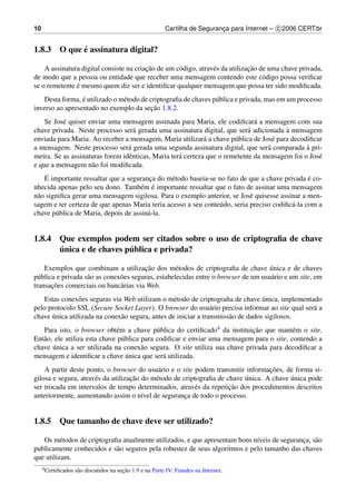10                                                          Cartilha de Seguranca para Internet – c 2006 CERT.br
                                                                               ¸


            ´
1.8.3 O que e assinatura digital?

                                         ¸˜                                    ¸˜
    A assinatura digital consiste na criacao de um c´ digo, atrav´ s da utilizacao de uma chave privada,
                                                    o            e
de modo que a pessoa ou entidade que receber uma mensagem contendo este c´ digo possa veriﬁcar
                                                                                    o
               ´
se o remetente e mesmo quem diz ser e identiﬁcar qualquer mensagem que possa ter sido modiﬁcada.
                 ´
    Desta forma, e utilizado o m´ todo de criptograﬁa de chaves p´ blica e privada, mas em um processo
                                e                                u
                                           ¸˜
inverso ao apresentado no exemplo da secao 1.8.2.
    Se Jos´ quiser enviar uma mensagem assinada para Maria, ele codiﬁcar´ a mensagem com sua
          e                                                                   a
                                   a                                        a           `
chave privada. Neste processo ser´ gerada uma assinatura digital, que ser´ adicionada a mensagem
enviada para Maria. Ao receber a mensagem, Maria utilizar´ a chave p´ blica de Jos´ para decodiﬁcar
                                                             a         u            e
                                 a                                                a            `
a mensagem. Neste processo ser´ gerada uma segunda assinatura digital, que ser´ comparada a pri-
meira. Se as assinaturas forem idˆ nticas, Maria ter´ certeza que o remetente da mensagem foi o Jos´
                                 e                  a                                              e
e que a mensagem n˜ o foi modiﬁcada.
                    a
     ´                                                                                           ´
    E importante ressaltar que a seguranca do m´ todo baseia-se no fato de que a chave privada e co-
                                         ¸      e
                                      e ´
nhecida apenas pelo seu dono. Tamb´ m e importante ressaltar que o fato de assinar uma mensagem
n˜ o signiﬁca gerar uma mensagem sigilosa. Para o exemplo anterior, se Jos´ quisesse assinar a men-
 a                                                                          e
sagem e ter certeza de que apenas Maria teria acesso a seu conte´ do, seria preciso codiﬁc´ -la com a
                                                                 u                        a
chave p´ blica de Maria, depois de assin´ -la.
        u                               a


1.8.4 Que exemplos podem ser citados sobre o uso de criptograﬁa de chave
      ´                  ´
      unica e de chaves publica e privada?

                                         ¸˜                                          ´
    Exemplos que combinam a utilizacao dos m´ todos de criptograﬁa de chave unica e de chaves
                                                     e
p´ blica e privada s˜ o as conex˜ es seguras, estabelecidas entre o browser de um usu´ rio e um site, em
  u                 a           o                                                    a
       ¸˜
transacoes comerciais ou banc´ rias via Web.
                                a
                o                                 e                               ´
   Estas conex˜ es seguras via Web utilizam o m´ todo de criptograﬁa de chave unica, implementado
pelo protocolo SSL (Secure Socket Layer). O browser do usu´ rio precisa informar ao site qual ser´ a
                                                                a                                a
      ´
chave unica utilizada na conex˜ o segura, antes de iniciar a transmiss˜ o de dados sigilosos.
                              a                                       a
   Para isto, o browser obt´ m a chave p´ blica do certiﬁcado4 da instituicao que mant´ m o site.
                               e             u                               ¸˜           e
Ent˜ o, ele utiliza esta chave p´ blica para codiﬁcar e enviar uma mensagem para o site, contendo a
   a                             u
chave u´ nica a ser utilizada na conex˜ o segura. O site utiliza sua chave privada para decodiﬁcar a
                                        a
                                   ´
mensagem e identiﬁcar a chave unica que ser´ utilizada.
                                               a
                                                                                   ¸˜
    A partir deste ponto, o browser do usu´ rio e o site podem transmitir informacoes, de forma si-
                                             a
                                    ¸˜                                     ´              ´
gilosa e segura, atrav´ s da utilizacao do m´ todo de criptograﬁa de chave unica. A chave unica pode
                      e                     e
                                                                      ¸˜
ser trocada em intervalos de tempo determinados, atrav´ s da repeticao dos procedimentos descritos
                                                          e
anteriormente, aumentando assim o n´vel de seguranca de todo o processo.
                                        ı              ¸


1.8.5 Que tamanho de chave deve ser utilizado?

   Os m´ todos de criptograﬁa atualmente utilizados, e que apresentam bons n´veis de seguranca, s˜ o
          e                                                                 ı               ¸ a
publicamente conhecidos e s˜ o seguros pela robustez de seus algoritmos e pelo tamanho das chaves
                            a
que utilizam.
     4 Certiﬁcados                        ¸˜
                     s˜ o discutidos na secao 1.9 e na Parte IV: Fraudes na Internet.
                      a
 