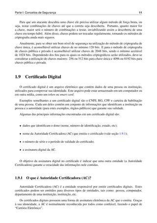 Parte I: Conceitos de Seguranca
                             ¸                                                                   11


    Para que um atacante descubra uma chave ele precisa utilizar algum m´ todo de forca bruta, ou
                                                                          e            ¸
                     ¸˜
seja, testar combinacoes de chaves at´ que a correta seja descoberta. Portanto, quanto maior for
                                       e
                   a    u                   ¸˜
a chave, maior ser´ o n´ mero de combinacoes a testar, inviabilizando assim a descoberta de uma
chave em tempo h´ bil. Al´ m disso, chaves podem ser trocadas regularmente, tornando os m´ todos de
                  a      e                                                               e
criptograﬁa ainda mais seguros.
                                         ı                ¸         ¸˜
   Atualmente, para se obter um bom n´vel de seguranca na utilizacao do m´ todo de criptograﬁa de
                                                                             e
      ´       ´
chave unica, e aconselh´ vel utilizar chaves de no m´nimo 128 bits. E para o m´ todo de criptograﬁa
                         a                           ı                          e
                              ´
de chaves p´ blica e privada e aconselh´ vel utilizar chaves de 2048 bits, sendo o m´nimo aceit´ vel
            u                            a                                           ı          a
de 1024 bits. Dependendo dos ﬁns para os quais os m´ todos criptogr´ ﬁcos ser˜ o utilizados, deve-se
                                                        e             a        a
                    ¸˜                                                 ´
considerar a utilizacao de chaves maiores: 256 ou 512 bits para chave unica e 4096 ou 8192 bits para
chaves p´ blica e privada.
        u



1.9     Certiﬁcado Digital

                         ´                                                                   ¸˜
    O certiﬁcado digital e um arquivo eletrˆ nico que cont´ m dados de uma pessoa ou instituicao,
                                            o              e
utilizados para comprovar sua identidade. Este arquivo pode estar armazenado em um computador ou
em outra m´dia, como um token ou smart card.
            ı
                                                                                            ¸˜
    Exemplos semelhantes a um certiﬁcado digital s˜ o o CNPJ, RG, CPF e carteira de habilitacao
                                                      a
                                                                  ¸˜                     ¸˜
de uma pessoa. Cada um deles cont´ m um conjunto de informacoes que identiﬁcam a instituicao ou
                                     e
                                            ´ a
pessoa e a autoridade (para estes exemplos, org˜ os p´ blicos) que garante sua validade.
                                                     u
                                 ¸˜
   Algumas das principais informacoes encontradas em um certiﬁcado digital s˜ o:
                                                                            a


   • dados que identiﬁcam o dono (nome, n´ mero de identiﬁcacao, estado, etc);
                                         u                  ¸˜

   • nome da Autoridade Certiﬁcadora (AC) que emitiu o certiﬁcado (vide secao 1.9.1);
                                                                          ¸˜

   • o n´ mero de s´ rie e o per´odo de validade do certiﬁcado;
        u          e            ı

   • a assinatura digital da AC.


                                                  ´
   O objetivo da assinatura digital no certiﬁcado e indicar que uma outra entidade (a Autoridade
                                              ¸˜
Certiﬁcadora) garante a veracidade das informacoes nele contidas.



            ´
1.9.1 O que e Autoridade Certiﬁcadora (AC)?

                                   ´
    Autoridade Certiﬁcadora (AC) e a entidade respons´ vel por emitir certiﬁcados digitais. Estes
                                                      a
certiﬁcados podem ser emitidos para diversos tipos de entidades, tais como: pessoa, computador,
                            ¸˜           ¸˜
departamento de uma instituicao, instituicao, etc.
    Os certiﬁcados digitais possuem uma forma de assinatura eletrˆ nica da AC que o emitiu. Gracas
                                                                 o                             ¸
`                        ´
a sua idoneidade, a AC e normalmente reconhecida por todos como conﬁ´ vel, fazendo o papel de
                                                                           a
“Cart´ rio Eletrˆ nico”.
     o          o
 