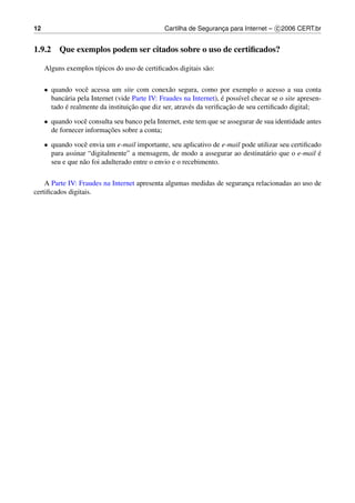 12                                              Cartilha de Seguranca para Internet – c 2006 CERT.br
                                                                   ¸


1.9.2 Que exemplos podem ser citados sobre o uso de certiﬁcados?

     Alguns exemplos t´picos do uso de certiﬁcados digitais s˜ o:
                      ı                                      a

     • quando vocˆ acessa um site com conex˜ o segura, como por exemplo o acesso a sua conta
                    e                             a
            a                                                         ´
       banc´ ria pela Internet (vide Parte IV: Fraudes na Internet), e poss´vel checar se o site apresen-
                                                                           ı
            ´                       ¸˜                                  ¸˜
       tado e realmente da instituicao que diz ser, atrav´ s da veriﬁcacao de seu certiﬁcado digital;
                                                         e

     • quando vocˆ consulta seu banco pela Internet, este tem que se assegurar de sua identidade antes
                  e
                          ¸˜
       de fornecer informacoes sobre a conta;

     • quando vocˆ envia um e-mail importante, seu aplicativo de e-mail pode utilizar seu certiﬁcado
                  e
       para assinar “digitalmente” a mensagem, de modo a assegurar ao destinat´ rio que o e-mail e
                                                                                a                  ´
       seu e que n˜ o foi adulterado entre o envio e o recebimento.
                  a

    A Parte IV: Fraudes na Internet apresenta algumas medidas de seguranca relacionadas ao uso de
                                                                        ¸
certiﬁcados digitais.
 