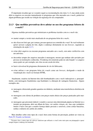 14                                                 Cartilha de Seguranca para Internet – c 2006 CERT.br
                                                                      ¸


    ´                                                           ¸˜
    E importante ressaltar que se o usu´ rio seguir as recomendacoes dos itens 1 e 2, mas ainda assim
                                        a
abrir os arquivos ou executar manualmente os programas que vˆ m anexados aos e-mails, poder´ ter
                                                                e                                a
                                     ¸˜
algum problema que resulte na violacao da seguranca do seu computador.
                                                     ¸


2.1.3 Que medidas preventivas devo adotar no uso dos programas leitores de
      e-mails?

     Algumas medidas preventivas que minimizam os problemas trazidos com os e-mails s˜ o:
                                                                                     a


     • manter sempre a vers˜ o mais atualizada do seu programa leitor de e-mails;
                           a

     • n˜ o clicar em links que, por ventura, possam aparecer no conte´ do do e-mail. Se vocˆ realmente
        a                                                             u                     e
       quiser acessar a p´ gina do link, digite o endereco diretamente no seu browser, seguindo as
                           a                              ¸
               ¸˜         ¸˜
       orientacoes da secao 2.2.7;

     • evitar abrir arquivos ou executar programas anexados aos e-mails, sem antes veriﬁc´ -los com
                                                                                         a
       um antiv´rus;
                ı

     • desconﬁar sempre dos arquivos anexados a mensagem, mesmo que tenham sido enviados por
                                                 `
       pessoas ou instituicoes conhecidas. O endereco do remetente pode ter sido forjado1 e o arquivo
                          ¸˜                       ¸
       anexo pode ser, por exemplo, um v´rus ou um cavalo de tr´ ia;
                                          ı                    o

     • fazer o download de programas diretamente do site do fabricante;

     • evitar utilizar o seu programa leitor de e-mails como um browser, desligando o modo de
                 ¸˜
       visualizacao de e-mails no formato HTML.


   Atualmente, usu´ rios da Internet tˆ m sido bombardeados com e-mails indesej´ veis e, principal-
                  a                   e                                        a
                                                    ´       ¸˜
mente, com mensagens fraudulentas cuja ﬁnalidade e a obtencao de vantagens ﬁnanceiras. Alguns
exemplos s˜ o:
          a


     • mensagens oferecendo grandes quantias em dinheiro, mediante uma transferˆ ncia eletrˆ nica de
                                                                               e           o
       fundos;

     • mensagens com ofertas de produtos com precos muito abaixo dos precos praticados pelo mer-
                                                ¸                       ¸
       cado;

     • mensagens que procuram induzir o usu´ rio a acessar uma determinada p´ gina na Internet ou a
                                                 a                              a
                                         ´
       instalar um programa, abrir um album de fotos, ver cart˜ es virtuais, etc, mas cujo verdadeiro
                                                               o
               ´
       intuito e fazer com que o usu´ rio forneca dados pessoais e sens´veis, como contas banc´ rias,
                                      a           ¸                    ı                        a
       senhas e n´ meros de cart˜ es de cr´ dito.
                  u             o          e


                                                                        ¸˜
    Mais detalhes sobre estes tipos de e-mail, bem como formas de prevencao, podem ser vistos na
Parte IV: Fraudes na Internet.
     1 Existem                                                                                         ¸˜
            v´rus e outros tipos de software malicioso que utilizam o e-mail como meio para sua propagacao e quase
             ı
sempre forjam o endereco do remetente.
                      ¸
 