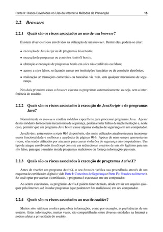 ´               ¸˜
Parte II: Riscos Envolvidos no Uso da Internet e Metodos de Prevencao                                    15


2.2     Browsers

2.2.1 Quais s˜ o os riscos associados ao uso de um browser?
             a

                                                ¸˜
   Existem diversos riscos envolvidos na utilizacao de um browser. Dentre eles, podem-se citar:

   • execucao de JavaScript ou de programas Java hostis;
          ¸˜
   • execucao de programas ou controles ActiveX hostis;
          ¸˜
   • obtencao e execucao de programas hostis em sites n˜ o conﬁ´ veis ou falsos;
          ¸˜         ¸˜                                a       a
   • acesso a sites falsos, se fazendo passar por instituicoes banc´ rias ou de com´ rcio eletrˆ nico;
                                                          ¸˜       a               e           o
   • realizacao de transacoes comerciais ou banc´ rias via Web, sem qualquer mecanismo de segu-
            ¸˜           ¸˜                     a
     ranca.
        ¸

    Nos dois primeiros casos o browser executa os programas automaticamente, ou seja, sem a inter-
ferˆ ncia do usu´ rio.
   e            a


                                      `      ¸˜
2.2.2 Quais s˜ o os riscos associados a execucao de JavaScripts e de programas
             a
      Java?

   Normalmente os browsers contˆ m m´ dulos espec´ﬁcos para processar programas Java. Apesar
                                  e    o             ı
         o                                        ¸                                  ¸˜
destes m´ dulos fornecerem mecanismos de seguranca, podem conter falhas de implementacao e, neste
                                                             ¸˜
caso, permitir que um programa Java hostil cause alguma violacao de seguranca em um computador.
                                                                            ¸
    JavaScripts, entre outros scripts Web dispon´veis, s˜ o muito utilizados atualmente para incorporar
                                                  ı     a
maior funcionalidade e melhorar a aparˆ ncia de p´ ginas Web. Apesar de nem sempre apresentarem
                                           e        a
          e                                                   ¸˜
riscos, vˆ m sendo utilizados por atacantes para causar violacoes de seguranca em computadores. Um
                                                                              ¸
tipo de ataque envolvendo JavaScript consiste em redirecionar usu´ rios de um site leg´timo para um
                                                                      a                  ı
                          a                                            ¸         ¸˜
site falso, para que o usu´ rio instale programas maliciosos ou forneca informacoes pessoais.


                                      `      ¸˜
2.2.3 Quais s˜ o os riscos associados a execucao de programas ActiveX?
             a

   Antes de receber um programa ActiveX, o seu browser veriﬁca sua procedˆ ncia atrav´ s de um
                                                                                  e          e
esquema de certiﬁcados digitais (vide Parte I: Conceitos de Seguranca e Parte IV: Fraudes na Internet).
                                                                   ¸
                                                    ´
Se vocˆ optar por aceitar o certiﬁcado, o programa e executado em seu computador.
      e
   Ao serem executados, os programas ActiveX podem fazer de tudo, desde enviar um arquivo qual-
quer pela Internet, at´ instalar programas (que podem ter ﬁns maliciosos) em seu computador.
                      e


2.2.4 Quais s˜ o os riscos associados ao uso de cookies?
             a

                                                    ¸˜
   Muitos sites utilizam cookies para obter informacoes, como por exemplo, as preferˆ ncias de um
                                                                                       e
   a                   ¸˜
usu´ rio. Estas informacoes, muitas vezes, s˜ o compartilhadas entre diversas entidades na Internet e
                                            a
podem afetar a privacidade do usu´ rio.
                                  a
 