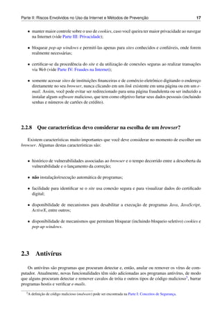 ´               ¸˜
Parte II: Riscos Envolvidos no Uso da Internet e Metodos de Prevencao                                    17


   • manter maior controle sobre o uso de cookies, caso vocˆ queira ter maior privacidade ao navegar
                                                           e
     na Internet (vide Parte III: Privacidade);

   • bloquear pop-up windows e permit´-las apenas para sites conhecidos e conﬁ´ veis, onde forem
                                     ı                                        a
     realmente necess´ rias;
                     a

   • certiﬁcar-se da procedˆ ncia do site e da utilizacao de conex˜ es seguras ao realizar transacoes
                           e                          ¸˜          o                              ¸˜
     via Web (vide Parte IV: Fraudes na Internet);

   • somente acessar sites de instituicoes ﬁnanceiras e de com´ rcio eletrˆ nico digitando o endereco
                                      ¸˜                      e           o                        ¸
     diretamente no seu browser, nunca clicando em um link existente em uma p´ gina ou em um e-
                                                                                   a
     mail. Assim, vocˆ pode evitar ser redirecionado para uma p´ gina fraudulenta ou ser induzido a
                      e                                          a
     instalar algum software malicioso, que tem como objetivo furtar seus dados pessoais (incluindo
     senhas e n´ meros de cart˜ es de cr´ dito).
                u             o         e




2.2.8 Que caracter´sticas devo considerar na escolha de um browser?
                  ı

   Existem caracter´sticas muito importantes que vocˆ deve considerar no momento de escolher um
                   ı                                e
browser. Algumas destas caracter´sticas s˜ o:
                                 ı       a


   • hist´ rico de vulnerabilidades associadas ao browser e o tempo decorrido entre a descoberta da
         o
                                              ¸˜
     vulnerabilidade e o lancamento da correcao;
                              ¸

   • n˜ o instalacao/execucao autom´ tica de programas;
      a          ¸˜       ¸˜       a

   • facilidade para identiﬁcar se o site usa conex˜ o segura e para visualizar dados do certiﬁcado
                                                   a
     digital;

   • disponibilidade de mecanismos para desabilitar a execucao de programas Java, JavaScript,
                                                           ¸˜
     ActiveX, entre outros;

   • disponibilidade de mecanismos que permitam bloquear (incluindo bloqueio seletivo) cookies e
     pop-up windows.




2.3      Antiv´rus
              ı

   Os antiv´rus s˜ o programas que procuram detectar e, ent˜ o, anular ou remover os v´rus de com-
           ı     a                                          a                            ı
putador. Atualmente, novas funcionalidades tˆ m sido adicionadas aos programas antiv´rus, de modo
                                            e                                          ı
que alguns procuram detectar e remover cavalos de tr´ ia e outros tipos de c´ digo malicioso3 , barrar
                                                     o                      o
programas hostis e veriﬁcar e-mails.
  3A        ¸˜
       deﬁnicao de c´ digo malicioso (malware) pode ser encontrada na Parte I: Conceitos de Seguranca.
                    o                                                                              ¸
 