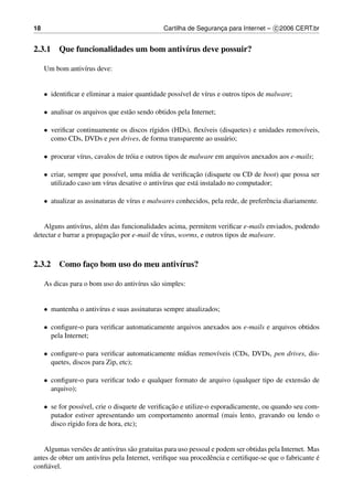 18                                              Cartilha de Seguranca para Internet – c 2006 CERT.br
                                                                   ¸


2.3.1 Que funcionalidades um bom antiv´rus deve possuir?
                                      ı

     Um bom antiv´rus deve:
                 ı


     • identiﬁcar e eliminar a maior quantidade poss´vel de v´rus e outros tipos de malware;
                                                    ı        ı

     • analisar os arquivos que est˜ o sendo obtidos pela Internet;
                                   a

     • veriﬁcar continuamente os discos r´gidos (HDs), ﬂex´veis (disquetes) e unidades remov´veis,
                                         ı                ı                                 ı
       como CDs, DVDs e pen drives, de forma transparente ao usu´ rio;
                                                                 a

     • procurar v´rus, cavalos de tr´ ia e outros tipos de malware em arquivos anexados aos e-mails;
                 ı                  o

     • criar, sempre que poss´vel, uma m´dia de veriﬁcacao (disquete ou CD de boot) que possa ser
                             ı            ı               ¸˜
       utilizado caso um v´rus desative o antiv´rus que est´ instalado no computador;
                          ı                    ı           a

     • atualizar as assinaturas de v´rus e malwares conhecidos, pela rede, de preferˆ ncia diariamente.
                                    ı                                               e


    Alguns antiv´rus, al´ m das funcionalidades acima, permitem veriﬁcar e-mails enviados, podendo
                 ı      e
                            ¸˜
detectar e barrar a propagacao por e-mail de v´rus, worms, e outros tipos de malware.
                                              ı



2.3.2 Como faco bom uso do meu antiv´rus?
             ¸                      ı

     As dicas para o bom uso do antiv´rus s˜ o simples:
                                     ı     a


     • mantenha o antiv´rus e suas assinaturas sempre atualizados;
                       ı

     • conﬁgure-o para veriﬁcar automaticamente arquivos anexados aos e-mails e arquivos obtidos
       pela Internet;

     • conﬁgure-o para veriﬁcar automaticamente m´dias remov´veis (CDs, DVDs, pen drives, dis-
                                                 ı          ı
       quetes, discos para Zip, etc);

     • conﬁgure-o para veriﬁcar todo e qualquer formato de arquivo (qualquer tipo de extens˜ o de
                                                                                           a
       arquivo);

     • se for poss´vel, crie o disquete de veriﬁcacao e utilize-o esporadicamente, ou quando seu com-
                  ı                               ¸˜
       putador estiver apresentando um comportamento anormal (mais lento, gravando ou lendo o
       disco r´gido fora de hora, etc);
              ı


    Algumas vers˜ es de antiv´rus s˜ o gratuitas para uso pessoal e podem ser obtidas pela Internet. Mas
                 o           ı     a
antes de obter um antiv´rus pela Internet, veriﬁque sua procedˆ ncia e certiﬁque-se que o fabricante e
                       ı                                         e                                     ´
conﬁ´ vel.
     a
 