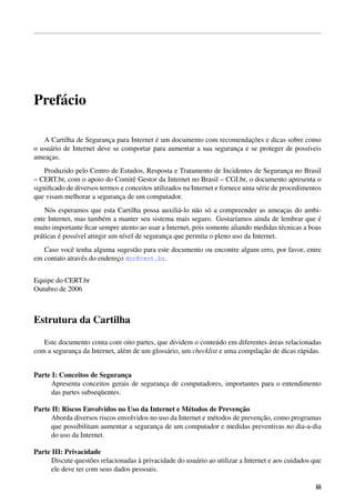 Pref´ cio
    a

                                          ´                              ¸˜
   A Cartilha de Seguranca para Internet e um documento com recomendacoes e dicas sobre como
                           ¸
o usu´ rio de Internet deve se comportar para aumentar a sua seguranca e se proteger de poss´veis
     a                                                              ¸                       ı
ameacas.
     ¸
    Produzido pelo Centro de Estudos, Resposta e Tratamento de Incidentes de Seguranca no Brasil
                                                                                            ¸
– CERT.br, com o apoio do Comitˆ Gestor da Internet no Brasil – CGI.br, o documento apresenta o
                                  e
signiﬁcado de diversos termos e conceitos utilizados na Internet e fornece uma s´ rie de procedimentos
                                                                                e
que visam melhorar a seguranca de um computador.
                             ¸
     N´ s esperamos que esta Cartilha possa auxili´ -lo n˜ o s´ a compreender as ameacas do ambi-
       o                                            a     a o                            ¸
ente Internet, mas tamb´ m a manter seu sistema mais seguro. Gostar´amos ainda de lembrar que e
                          e                                             ı                           ´
muito importante ﬁcar sempre atento ao usar a Internet, pois somente aliando medidas t´ cnicas a boas
                                                                                        e
          ´
pr´ ticas e poss´vel atingir um n´vel de seguranca que permita o pleno uso da Internet.
  a             ı                ı              ¸
   Caso vocˆ tenha alguma sugest˜ o para este documento ou encontre algum erro, por favor, entre
            e                      a
em contato atrav´ s do endereco doc@cert.br.
                e            ¸


Equipe do CERT.br
Outubro de 2006



Estrutura da Cartilha

                                                                                  ´
   Este documento conta com oito partes, que dividem o conte´ do em diferentes areas relacionadas
                                                                u
                               e              a                                ¸˜
com a seguranca da Internet, al´ m de um gloss´ rio, um checklist e uma compilacao de dicas r´ pidas.
             ¸                                                                               a


Parte I: Conceitos de Seguranca ¸
      Apresenta conceitos gerais de seguranca de computadores, importantes para o entendimento
                                           ¸
      das partes subseq¨ entes.
                       u

Parte II: Riscos Envolvidos no Uso da Internet e M´ todos de Prevencao
                                                      e                 ¸˜
                                                                               ¸˜
      Aborda diversos riscos envolvidos no uso da Internet e m´ todos de prevencao, como programas
                                                              e
      que possibilitam aumentar a seguranca de um computador e medidas preventivas no dia-a-dia
                                          ¸
      do uso da Internet.

Parte III: Privacidade
                    o                `
      Discute quest˜ es relacionadas a privacidade do usu´ rio ao utilizar a Internet e aos cuidados que
                                                         a
      ele deve ter com seus dados pessoais.

                                                                                                      iii
 