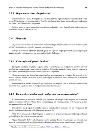 ´               ¸˜
Parte II: Riscos Envolvidos no Uso da Internet e Metodos de Prevencao                              19


2.3.3 O que um antiv´rus n˜ o pode fazer?
                    ı     a

                   a ´
   Um antiv´rus n˜ o e capaz de impedir que um atacante tente explorar alguma vulnerabilidade (vide
             ı
  ¸˜                                              a ´
secao 2.5) existente em um computador. Tamb´ m n˜ o e capaz de evitar o acesso n˜ o autorizado a um
                                             e                                  a
backdoor 4 instalado em um computador.


   Existem tamb´ m outros mecanismos de defesa, conhecidos como ﬁrewalls, que podem prevenir
                  e
                            ¸˜
contra tais ameacas (vide secao 2.4);
                ¸



2.4     Firewalls

                  a                       ı                ¸˜
    Os ﬁrewalls s˜ o dispositivos constitu´dos pela combinacao de software e hardware, utilizados para
dividir e controlar o acesso entre redes de computadores.
  Um tipo espec´ﬁco e o ﬁrewall pessoal, que e um software ou programa utilizado para proteger
               ı     ´                         ´
um computador contra acessos n˜ o autorizados vindos da Internet.
                              a



2.4.1 Como o ﬁrewall pessoal funciona?

   Se algu´ m ou algum programa suspeito tentar se conectar ao seu computador, um ﬁrewall bem
           e
                      ¸˜
conﬁgurado entra em acao para bloquear tentativas de invas˜ o, podendo barrar tamb´ m o acesso a
                                                          a                       e
backdoors, mesmo se j´ estiverem instalados em seu computador.
                     a
    Alguns programas de ﬁrewall permitem analisar continuamente o conte´ do das conex˜ es, ﬁl-
                                                                            u            o
trando v´rus de e-mail, cavalos de tr´ ia e outros tipos de malware, antes mesmo que os antiv´rus
        ı                            o                                                       ı
            ¸˜
entrem em acao.
   Tamb´ m existem pacotes de ﬁrewall que funcionam em conjunto com os antiv´rus, provendo um
         e                                                                  ı
maior n´vel de seguranca para os computadores onde s˜ o utilizados.
       ı              ¸                             a



2.4.2 Por que devo instalar um ﬁrewall pessoal em meu computador?

   ´
   E comum observar relatos de usu´ rios que acreditam ter computadores seguros por utilizarem
                                     a
                      ı            ´
apenas programas antiv´rus. O fato e que a seguranca de um computador n˜ o pode basear-se apenas
                                                  ¸                    a
em um mecanismo de defesa.
            ı    a ´
   Um antiv´rus n˜ o e capaz de impedir o acesso a um backdoor instalado em um computador. J´
                                                                                            a
um ﬁrewall bem conﬁgurado pode bloquear o acesso a ele.
    Al´ m disso, um ﬁrewall poder´ bloquear as tentativas de invas˜ o ao seu computador e possibilitar
      e                           a                               a
           ¸˜
a identiﬁcacao das origens destas tentativas.
    Alguns fabricantes de ﬁrewalls oferecem vers˜ es gratuitas de seus produtos para uso pessoal. Mas
                                                o
                                              e                                       ´
antes de obter um ﬁrewall, veriﬁque sua procedˆ ncia e certiﬁque-se que o fabricante e conﬁ´ vel.
                                                                                            a

  4 Detalhes   sobre backdoors podem ser vistos na Parte VIII: C´ digos Maliciosos (Malware).
                                                                o
 