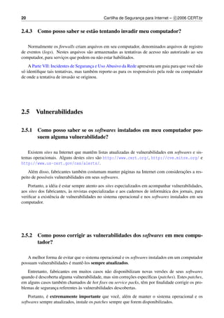 20                                            Cartilha de Seguranca para Internet – c 2006 CERT.br
                                                                 ¸


2.4.3 Como posso saber se est˜ o tentando invadir meu computador?
                             a

   Normalmente os ﬁrewalls criam arquivos em seu computador, denominados arquivos de registro
de eventos (logs). Nestes arquivos s˜ o armazenadas as tentativas de acesso n˜ o autorizado ao seu
                                    a                                        a
computador, para servicos que podem ou n˜ o estar habilitados.
                      ¸                   a
    A Parte VII: Incidentes de Seguranca e Uso Abusivo da Rede apresenta um guia para que vocˆ n˜ o
                                        ¸                                                     e a
s´ identiﬁque tais tentativas, mas tamb´ m reporte-as para os respons´ veis pela rede ou computador
 o                                        e                          a
de onde a tentativa de invas˜ o se originou.
                            a




2.5     Vulnerabilidades

2.5.1 Como posso saber se os softwares instalados em meu computador pos-
      suem alguma vulnerabilidade?

   Existem sites na Internet que mantˆ m listas atualizadas de vulnerabilidades em softwares e sis-
                                      e
temas operacionais. Alguns destes sites s˜ o http://www.cert.org/, http://cve.mitre.org/ e
                                         a
http://www.us-cert.gov/cas/alerts/.
      e                          e                     a                               ¸˜
    Al´ m disso, fabricantes tamb´ m costumam manter p´ ginas na Internet com consideracoes a res-
peito de poss´veis vulnerabilidades em seus softwares.
             ı
                   e ´
    Portanto, a id´ ia e estar sempre atento aos sites especializados em acompanhar vulnerabilidades,
                             `
aos sites dos fabricantes, as revistas especializadas e aos cadernos de inform´ tica dos jornais, para
                                                                               a
veriﬁcar a existˆ ncia de vulnerabilidades no sistema operacional e nos softwares instalados em seu
                 e
computador.




2.5.2 Como posso corrigir as vulnerabilidades dos softwares em meu compu-
      tador?

   A melhor forma de evitar que o sistema operacional e os softwares instalados em um computador
possuam vulnerabilidades e mantˆ -los sempre atualizados.
                         ´     e
   Entretanto, fabricantes em muitos casos n˜ o disponibilizam novas vers˜ es de seus softwares
                                               a                           o
       ´                                                  ¸˜
quando e descoberta alguma vulnerabilidade, mas sim correcoes espec´ﬁcas (patches). Estes patches,
                                                                   ı
em alguns casos tamb´ m chamados de hot ﬁxes ou service packs, tˆ m por ﬁnalidade corrigir os pro-
                     e                                          e
                               `
blemas de seguranca referentes as vulnerabilidades descobertas.
                  ¸
    Portanto, e extremamente importante que vocˆ , al´ m de manter o sistema operacional e os
              ´                                     e e
softwares sempre atualizados, instale os patches sempre que forem disponibilizados.
 