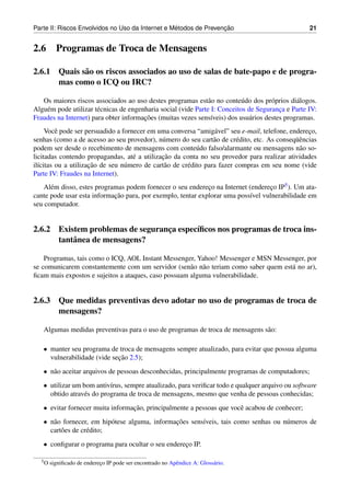 ´               ¸˜
Parte II: Riscos Envolvidos no Uso da Internet e Metodos de Prevencao                              21


2.6      Programas de Troca de Mensagens

2.6.1 Quais s˜ o os riscos associados ao uso de salas de bate-papo e de progra-
             a
      mas como o ICQ ou IRC?

   Os maiores riscos associados ao uso destes programas est˜ o no conte´ do dos pr´ prios di´ logos.
                                                                a           u         o       a
Algu´ m pode utilizar t´ cnicas de engenharia social (vide Parte I: Conceitos de Seguranca e Parte IV:
    e                  e                                                                ¸
                                        ¸˜
Fraudes na Internet) para obter informacoes (muitas vezes sens´veis) dos usu´ rios destes programas.
                                                                 ı            a
     Vocˆ pode ser persuadido a fornecer em uma conversa “amig´ vel” seu e-mail, telefone, endereco,
         e                                                        a                               ¸
                                              u                   a       e                  uˆ
senhas (como a de acesso ao seu provedor), n´ mero do seu cart˜ o de cr´ dito, etc. As conseq¨ encias
podem ser desde o recebimento de mensagens com conte´ do falso/alarmante ou mensagens n˜ o so-
                                                            u                                  a
                                              ¸˜
licitadas contendo propagandas, at´ a utilizacao da conta no seu provedor para realizar atividades
                                    e
                     ¸˜
il´citas ou a utilizacao de seu n´ mero de cart˜ o de cr´ dito para fazer compras em seu nome (vide
  ı                              u             a        e
Parte IV: Fraudes na Internet).
    Al´ m disso, estes programas podem fornecer o seu endereco na Internet (endereco IP5 ). Um ata-
      e                                                      ¸                    ¸
                             ¸˜
cante pode usar esta informacao para, por exemplo, tentar explorar uma poss´vel vulnerabilidade em
                                                                            ı
seu computador.


2.6.2 Existem problemas de seguranca espec´ﬁcos nos programas de troca ins-
                                  ¸       ı
      tantˆ nea de mensagens?
          a

    Programas, tais como o ICQ, AOL Instant Messenger, Yahoo! Messenger e MSN Messenger, por
se comunicarem constantemente com um servidor (sen˜ o n˜ o teriam como saber quem est´ no ar),
                                                      a a                            a
ﬁcam mais expostos e sujeitos a ataques, caso possuam alguma vulnerabilidade.


2.6.3 Que medidas preventivas devo adotar no uso de programas de troca de
      mensagens?

   Algumas medidas preventivas para o uso de programas de troca de mensagens s˜ o:
                                                                              a

   • manter seu programa de troca de mensagens sempre atualizado, para evitar que possua alguma
                             ¸˜
     vulnerabilidade (vide secao 2.5);
   • n˜ o aceitar arquivos de pessoas desconhecidas, principalmente programas de computadores;
      a
   • utilizar um bom antiv´rus, sempre atualizado, para veriﬁcar todo e qualquer arquivo ou software
                           ı
     obtido atrav´ s do programa de troca de mensagens, mesmo que venha de pessoas conhecidas;
                 e
   • evitar fornecer muita informacao, principalmente a pessoas que vocˆ acabou de conhecer;
                                  ¸˜                                   e
   • n˜ o fornecer, em hip´ tese alguma, informacoes sens´veis, tais como senhas ou n´ meros de
      a                    o                    ¸˜       ı                           u
     cart˜ es de cr´ dito;
         o         e
   • conﬁgurar o programa para ocultar o seu endereco IP.
                                                   ¸

  5O   signiﬁcado de endereco IP pode ser encontrado no Apˆ ndice A: Gloss´ rio.
                           ¸                              e               a
 