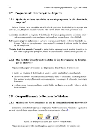22                                              Cartilha de Seguranca para Internet – c 2006 CERT.br
                                                                   ¸


2.7                            ¸˜
         Programas de Distribuicao de Arquivos

                                                                      ¸˜
2.7.1 Quais s˜ o os riscos associados ao uso de programas de distribuicao de
             a
      arquivos?

                                                ¸˜                           ¸˜
   Existem diversos riscos envolvidos na utilizacao de programas de distribuicao de arquivos, tais
como o Kazaa, Morpheus, Edonkey, Gnutella e BitTorrent. Dentre estes riscos, podem-se citar:

Acesso n˜ o autorizado: o programa de distribuicao de arquivos pode permitir o acesso n˜ o autori-
        a                                      ¸˜                                      a
     zado ao seu computador, caso esteja mal conﬁgurado ou possua alguma vulnerabilidade;
Softwares ou arquivos maliciosos: os softwares ou arquivos distribu´dos podem ter ﬁnalidades ma-
                                                                     ı
     liciosas. Podem, por exemplo, conter v´rus, ser um bot ou cavalo de tr´ ia, ou instalar backdoors
                                           ı                               o
     em um computador;
     ¸˜
Violacao de direitos autorais (Copyright): a distribuicao n˜ o autorizada de arquivos de m´ sica, ﬁl-
                                                      ¸˜ a                                  u
                                                                                        ¸˜
     mes, textos ou programas protegidos pela lei de direitos autorais constitui a violacao desta lei.



2.7.2 Que medidas preventivas devo adotar no uso de programas de distribui-
      ¸˜
      cao de arquivos?

                                                                     ¸˜
     Algumas medidas preventivas para o uso de programas de distribuicao de arquivos s˜ o:
                                                                                      a

     • manter seu programa de distribuicao de arquivos sempre atualizado e bem conﬁgurado;
                                       ¸˜
     • ter um bom antiv´rus instalado em seu computador, mantˆ -lo atualizado e utiliz´ -lo para veri-
                        ı                                       e                        a
       ﬁcar qualquer arquivo obtido, pois eles podem conter v´rus, cavalos de tr´ ia, entre outros tipos
                                                             ı                  o
       de malware;
     • certiﬁcar-se que os arquivos obtidos ou distribu´dos s˜ o livres, ou seja, n˜ o violam as leis de
                                                       ı     a                     a
       direitos autorais.



2.8      Compartilhamento de Recursos do Windows

2.8.1 Quais s˜ o os riscos associados ao uso do compartilhamento de recursos?
             a

    Um recurso compartilhado aparece no Explorer do Windows como uma “m˜ ozinha” segurando a
                                                                               a
parte de baixo do ´cone (pasta, impressora ou disco), como mostra a ﬁgura 2.1.
                  ı




                    Figura 2.1: Exemplos de ´cones para recursos compartilhados.
                                            ı

                                            ¸˜
     Alguns dos riscos envolvidos na utilizacao de recursos compartilhados por terceiros s˜ o:
                                                                                          a
 