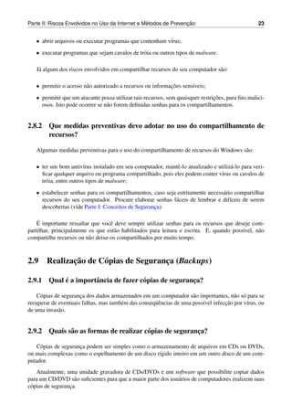 ´               ¸˜
Parte II: Riscos Envolvidos no Uso da Internet e Metodos de Prevencao                              23


   • abrir arquivos ou executar programas que contenham v´rus;
                                                         ı
   • executar programas que sejam cavalos de tr´ ia ou outros tipos de malware.
                                               o

   J´ alguns dos riscos envolvidos em compartilhar recursos do seu computador s˜ o:
    a                                                                          a

   • permitir o acesso n˜ o autorizado a recursos ou informacoes sens´veis;
                        a                                   ¸˜       ı
   • permitir que um atacante possa utilizar tais recursos, sem quaisquer restricoes, para ﬁns malici-
                                                                                ¸˜
     osos. Isto pode ocorrer se n˜ o forem deﬁnidas senhas para os compartilhamentos.
                                 a


2.8.2 Que medidas preventivas devo adotar no uso do compartilhamento de
      recursos?

   Algumas medidas preventivas para o uso do compartilhamento de recursos do Windows s˜ o:
                                                                                      a

   • ter um bom antiv´rus instalado em seu computador, mantˆ -lo atualizado e utiliz´ -lo para veri-
                         ı                                  e                       a
     ﬁcar qualquer arquivo ou programa compartilhado, pois eles podem conter v´rus ou cavalos de
                                                                               ı
     tr´ ia, entre outros tipos de malware;
       o
   • estabelecer senhas para os compartilhamentos, caso seja estritamente necess´ rio compartilhar
                                                                                a
     recursos do seu computador. Procure elaborar senhas f´ ceis de lembrar e dif´ceis de serem
                                                            a                       ı
     descobertas (vide Parte I: Conceitos de Seguranca).
                                                    ¸

    ´
    E importante ressaltar que vocˆ deve sempre utilizar senhas para os recursos que deseje com-
                                   e
partilhar, principalmente os que est˜ o habilitados para leitura e escrita. E, quando poss´vel, n˜ o
                                     a                                                    ı      a
compartilhe recursos ou n˜ o deixe-os compartilhados por muito tempo.
                          a



2.9            ¸˜
        Realizacao de C´ pias de Seguranca (Backups)
                       o                ¸

           ´
2.9.1 Qual e a importˆ ncia de fazer c´ pias de seguranca?
                     a                o                ¸

    C´ pias de seguranca dos dados armazenados em um computador s˜ o importantes, n˜ o s´ para se
     o                ¸                                              a                 a o
                                       e             uˆ                  ı         ¸˜
recuperar de eventuais falhas, mas tamb´ m das conseq¨ encias de uma poss´vel infeccao por v´rus, ou
                                                                                            ı
de uma invas˜ o.
             a


2.9.2 Quais s˜ o as formas de realizar c´ pias de seguranca?
             a                          o                ¸

   C´ pias de seguranca podem ser simples como o armazenamento de arquivos em CDs ou DVDs,
     o               ¸
ou mais complexas como o espelhamento de um disco r´gido inteiro em um outro disco de um com-
                                                    ı
putador.
    Atualmente, uma unidade gravadora de CDs/DVDs e um software que possibilite copiar dados
para um CD/DVD s˜ o suﬁcientes para que a maior parte dos usu´ rios de computadores realizem suas
                    a                                        a
c´ pias de seguranca.
 o                ¸
 