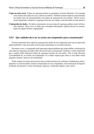 ´               ¸˜
Parte II: Riscos Envolvidos no Uso da Internet e Metodos de Prevencao                              25


C´ pia em outro local. C´ pias de seguranca podem ser guardadas em locais diferentes. Um exemplo
 o                       o                ¸
      seria manter uma c´ pia em casa e outra no escrit´ rio. Tamb´ m existem empresas especializadas
                        o                              o          e
                 ´
      em manter areas de armazenamento com c´ pias de seguranca de seus clientes. Nestes casos e
                                                  o                 ¸                                ´
      muito importante considerar a seguranca f´sica de suas c´ pias, como discutido no item anterior.
                                             ¸ ı                o

Criptograﬁa dos dados. Os dados armazenados em uma c´ pia de seguranca podem conter informa-
                                                        o              ¸
     ¸˜                                                        ¸˜
     coes sigilosas. Neste caso, os dados que contenham informacoes sigilosas devem ser armaze-
     nados em algum formato criptografado.



                                                                  ¸˜
2.9.5 Que cuidados devo ter ao enviar um computador para a manutencao?
    ´
   E muito importante fazer c´ pias de seguranca dos dados de um computador antes que ele apresente
                             o                 ¸
                                       a                ¸˜
algum problema e seja necess´ rio envi´ -lo para manutencao ou assistˆ ncia t´ cnica.
                             a                                       e       e
                                                                                              ¸˜
   Em muitos casos, o computador pode apresentar algum problema que impossibilite a realizacao de
      o               ¸                         a                   ¸˜            ´
uma c´ pia de seguranca dos dados antes de envi´ -lo para a manutencao. Portanto, e muito importante
que o usu´ rio tenha dispon´vel c´ pias de seguranca recentes de seus dados. N˜ o se pode descartar
          a                 ı    o                 ¸                            a
a possibilidade de, ao receber seu computador, ter a infeliz surpresa que todos os seus dados foram
                                         ¸˜
apagados durante o processo de manutencao.
                                                  e      e                  ¸ ´
   Tenha sempre em mente que procurar uma assistˆ ncia t´ cnica de conﬁanca e fundamental, princi-
                                                                                      ¸˜
palmente se existirem dados sens´veis armazenados em seu computador, como declaracao de Imposto
                                ı
                                        ¸˜
de Renda, documentos e outras informacoes sigilosas, certiﬁcados digitais, entre outros.
 