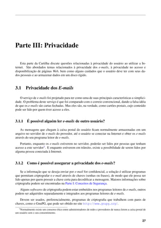 Parte III: Privacidade

                                        o                 `
    Esta parte da Cartilha discute quest˜ es relacionadas a privacidade do usu´ rio ao utilizar a In-
                                                                              a
                                              `                          `
ternet. S˜ o abordados temas relacionados a privacidade dos e-mails, a privacidade no acesso e
          a
             ¸˜
disponibilizacao de p´ ginas Web, bem como alguns cuidados que o usu´ rio deve ter com seus da-
                     a                                                   a
dos pessoais e ao armazenar dados em um disco r´gido.
                                                  ı



3.1      Privacidade dos E-mails

    O servico de e-mails foi projetado para ter como uma de suas principais caracter´sticas a simplici-
            ¸                                                                         ı
                               ¸ ´
dade. O problema deste servico e que foi comparado com o correio convencional, dando a falsa id´ ia  e
de que os e-mails s˜ o cartas fechadas. Mas eles s˜ o, na verdade, como cart˜ es postais, cujo conte´ do
                   a                              a                         o                       u
pode ser lido por quem tiver acesso a eles.


      ´
3.1.1 E poss´vel algu´ m ler e-mails de outro usu´ rio?
            ı        e                           a

                                 `
    As mensagens que chegam a caixa postal do usu´ rio ﬁcam normalmente armazenadas em um
                                                     a
arquivo no servidor de e-mails do provedor, at´ o usu´ rio se conectar na Internet e obter os e-mails
                                              e      a
atrav´ s do seu programa leitor de e-mails.
     e
   Portanto, enquanto os e-mails estiverem no servidor, poder˜ o ser lidos por pessoas que tenham
                                                                  a
acesso a este servidor 1 . E enquanto estiverem em trˆ nsito, existe a possibilidade de serem lidos por
                                                     a
                            `
alguma pessoa conectada a Internet.


           ´
3.1.2 Como e poss´vel assegurar a privacidade dos e-mails?
                 ı

                 ¸˜                                                         ¸˜ ´
    Se a informacao que se deseja enviar por e-mail for conﬁdencial, a solucao e utilizar programas
que permitam criptografar o e-mail atrav´ s de chaves (senhas ou frases), de modo que ele possa ser
                                         e
                                                                                          ¸˜
lido apenas por quem possuir a chave certa para decodiﬁcar a mensagem. Maiores informacoes sobre
criptograﬁa podem ser encontradas na Parte I: Conceitos de Seguranca.
                                                                    ¸
   Alguns softwares de criptograﬁa podem estar embutidos nos programas leitores de e-mails, outros
podem ser adquiridos separadamente e integrados aos programas leitores de e-mails.
   Devem ser usados, preferencialmente, programas de criptograﬁa que trabalhem com pares de
chaves, como o GnuPG, que pode ser obtido no site http://www.gnupg.org/.
   1 Normalmente                      ´
                   existe um consenso etico entre administradores de redes e provedores de nunca lerem a caixa postal de
um usu´ rio sem o seu consentimento.
      a


                                                                                                                     27
 
