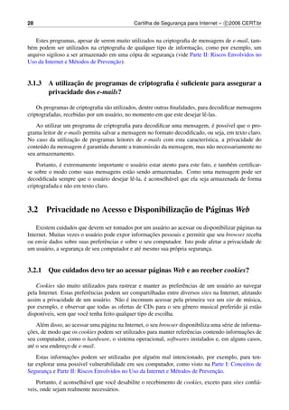 28                                            Cartilha de Seguranca para Internet – c 2006 CERT.br
                                                                 ¸


    Estes programas, apesar de serem muito utilizados na criptograﬁa de mensagens de e-mail, tam-
                                                                      ¸˜
b´ m podem ser utilizados na criptograﬁa de qualquer tipo de informacao, como por exemplo, um
 e
arquivo sigiloso a ser armazenado em uma c´ pia de seguranca (vide Parte II: Riscos Envolvidos no
                                           o                ¸
                                    ¸˜
Uso da Internet e M´ todos de Prevencao).
                    e


               ¸˜                              ´
3.1.3 A utilizacao de programas de criptograﬁa e suﬁciente para assegurar a
      privacidade dos e-mails?

    Os programas de criptograﬁa s˜ o utilizados, dentre outras ﬁnalidades, para decodiﬁcar mensagens
                                  a
criptografadas, recebidas por um usu´ rio, no momento em que este desejar lˆ -las.
                                     a                                       e
                                                                             ´
    Ao utilizar um programa de criptograﬁa para decodiﬁcar uma mensagem, e poss´vel que o pro-
                                                                                   ı
grama leitor de e-mails permita salvar a mensagem no formato decodiﬁcado, ou seja, em texto claro.
                   ¸˜
No caso da utilizacao de programas leitores de e-mails com esta caracter´stica, a privacidade do
                                                                         ı
     u                  ´
conte´ do da mensagem e garantida durante a transmiss˜ o da mensagem, mas n˜ o necessariamente no
                                                     a                     a
seu armazenamento.
              ´
    Portanto, e extremamente importante o usu´ rio estar atento para este fato, e tamb´ m certiﬁcar-
                                               a                                      e
se sobre o modo como suas mensagens est˜ o sendo armazenadas. Como uma mensagem pode ser
                                          a
                                 a         e      ´
decodiﬁcada sempre que o usu´ rio desejar lˆ -la, e aconselh´ vel que ela seja armazenada de forma
                                                            a
criptografada e n˜ o em texto claro.
                 a



3.2                                          ¸˜
        Privacidade no Acesso e Disponibilizacao de P´ ginas Web
                                                     a

    Existem cuidados que devem ser tomados por um usu´ rio ao acessar ou disponibilizar p´ ginas na
                                                        a                                 a
                                                     ¸˜
Internet. Muitas vezes o usu´ rio pode expor informacoes pessoais e permitir que seu browser receba
                             a
ou envie dados sobre suas preferˆ ncias e sobre o seu computador. Isto pode afetar a privacidade de
                                  e
um usu´ rio, a seguranca de seu computador e at´ mesmo sua pr´ pria seguranca.
       a              ¸                         e             o              ¸


3.2.1 Que cuidados devo ter ao acessar p´ ginas Web e ao receber cookies?
                                        a

    Cookies s˜ o muito utilizados para rastrear e manter as preferˆ ncias de um usu´ rio ao navegar
              a                                                    e                  a
pela Internet. Estas preferˆ ncias podem ser compartilhadas entre diversos sites na Internet, afetando
                            e
                                 a      a ´
assim a privacidade de um usu´ rio. N˜ o e incomum acessar pela primeira vez um site de m´ sica, u
por exemplo, e observar que todas as ofertas de CDs para o seu gˆ nero musical preferido j´ est˜ o
                                                                    e                          a a
dispon´veis, sem que vocˆ tenha feito qualquer tipo de escolha.
       ı                  e
    Al´ m disso, ao acessar uma p´ gina na Internet, o seu browser disponibiliza uma s´ rie de informa-
       e                         a                                                    e
¸˜                                                                                               ¸˜
coes, de modo que os cookies podem ser utilizados para manter referˆ ncias contendo informacoes de
                                                                      e
seu computador, como o hardware, o sistema operacional, softwares instalados e, em alguns casos,
at´ o seu endereco de e-mail.
  e              ¸
                 ¸˜
    Estas informacoes podem ser utilizadas por algu´ m mal intencionado, por exemplo, para ten-
                                                     e
tar explorar uma poss´vel vulnerabilidade em seu computador, como visto na Parte I: Conceitos de
                      ı
        ¸                                                     e                ¸˜
Seguranca e Parte II: Riscos Envolvidos no Uso da Internet e M´ todos de Prevencao.
              ´
    Portanto, e aconselh´ vel que vocˆ desabilite o recebimento de cookies, exceto para sites conﬁ´ -
                        a            e                                                            a
veis, onde sejam realmente necess´ rios.
                                   a
 