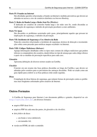 iv                                             Cartilha de Seguranca para Internet – c 2006 CERT.br
                                                                  ¸


Parte IV: Fraudes na Internet
      S˜ o abordadas quest˜ es relacionadas a fraudes na Internet e medidas preventivas que devem ser
       a                  o
      adotadas no acesso a sites de com´ rcio eletrˆ nico ou Internet Banking.
                                        e          o

Parte V: Redes de Banda Larga e Redes Sem Fio (Wireless)
       ´
      E dedicada aos usu´ rios de conex˜ es banda larga e de redes sem ﬁo, sendo discutidas as
                         a              o
             ¸˜                                    ¸˜
      implicacoes de seguranca e m´ todos de prevencao peculiares a estes ambientes.
                            ¸     e

Parte VI: Spam
      S˜ o discutidos os problemas acarretados pelo spam, principalmente aqueles que possam ter
       a
              ¸˜                                    ¸˜
      implicacoes de seguranca, e m´ todos de prevencao.
                             ¸     e

Parte VII: Incidentes de Seguranca e Uso Abusivo da Rede
                                   ¸
                                                                                    ¸˜
      Trata dos conceitos relacionados a incidentes de seguranca, t´ cnicas de deteccao e recomenda-
                                                               ¸ e
      co
      ¸ ˜ es sobre como proceder para notiﬁcar ataques recebidos via Internet.

Parte VIII: C´ digos Maliciosos (Malware)
               o
                       ¸˜
      Agrupa informacoes detalhadas sobre os tipos mais comuns de c´ digos maliciosos que podem
                                                                        o
                                       a            ˆ
      infectar os computadores dos usu´ rios, dando enfase no tipo de ameaca que cada c´ digo oferece
                                                                          ¸            o
               a                       ¸˜
      e quais s˜ o as medidas de prevencao espec´ﬁcas para cada caso.
                                                 ı

Gloss´ rio
     a
                    ¸˜
     Apresenta deﬁnicoes de diversos termos usados na Cartilha.

Checklist
     Consiste em um resumo das boas pr´ ticas discutidas ao longo da Cartilha e que devem ser
                                             a
     adotadas pelos usu´ rios para se previnirem das ameacas discutidas. Pode ser usado como um
                         a                                     ¸
     guia r´ pido para conferir se as boas pr´ ticas est˜ o sendo seguidas.
           a                                 a          a

Dicas
               ¸˜              a                ¸         u                    ¸˜
        Compilacao de dicas b´ sicas de seguranca, que re´ nem formas de prevencao contra os proble-
        mas mais freq¨ entes enfrentados pelos usu´ rios de Internet.
                     u                            a




Outros Formatos

                        ¸                ´
   A Cartilha de Seguranca para Internet e um documento p´ blico e gratuito, dispon´vel no site
                                                         u                         ı
http://cartilha.cert.br/, em diversos formatos:


     • arquivo PDF deste livro;

     • arquivos PDF de cada uma das partes, do gloss´ rio e do checklist;
                                                    a

     • dois folders de dicas:

          – em frente e verso (dobr´ vel);
                                   a
          – em tamanho A4;

     • vers˜ o em HTML de todo o conte´ do.
           a                          u
 