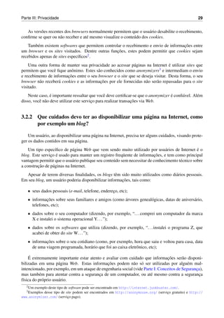 Parte III: Privacidade                                                                                  29


   As vers˜ es recentes dos browsers normalmente permitem que o usu´ rio desabilite o recebimento,
          o                                                           a
conﬁrme se quer ou n˜ o receber e at´ mesmo visualize o conte´ do dos cookies.
                     a              e                        u
                                                                                     ¸˜
    Tamb´ m existem softwares que permitem controlar o recebimento e envio de informacoes entre
         e
                                                  ¸˜
um browser e os sites visitados. Dentre outras funcoes, estes podem permitir que cookies sejam
recebidos apenas de sites espec´ﬁcos2 .
                               ı
                                                                                  ´
    Uma outra forma de manter sua privacidade ao acessar p´ ginas na Internet e utilizar sites que
                                                            a
permitem que vocˆ ﬁque anˆ nimo. Estes s˜ o conhecidos como anonymizers
                 e         o             a                                  3 e intermediam o envio

                         ¸˜
e recebimento de informacoes entre o seu browser e o site que se deseja visitar. Desta forma, o seu
                    a                     ¸˜
browser n˜ o receber´ cookies e as informacoes por ele fornecidas n˜ o ser˜ o repassadas para o site
          a                                                        a      a
visitado.
                 ´                              e                                  ´
    Neste caso, e importante ressaltar que vocˆ deve certiﬁcar-se que o anonymizer e conﬁ´ vel. Al´ m
                                                                                         a        e
          e a                            ¸                      ¸˜
disso, vocˆ n˜ o deve utilizar este servico para realizar transacoes via Web.


3.2.2 Que cuidados devo ter ao disponibilizar uma p´ gina na Internet, como
                                                   a
      por exemplo um blog?

    Um usu´ rio, ao disponibilizar uma p´ gina na Internet, precisa ter alguns cuidados, visando prote-
           a                            a
ger os dados contidos em sua p´ gina.
                                a
    Um tipo espec´ﬁco de p´ gina Web que vem sendo muito utilizado por usu´ rios de Internet e o
                   ı         a                                                  a                 ´
                ¸ ´                                                        ¸˜
blog. Este servico e usado para manter um registro freq¨ ente de informacoes, e tem como principal
                                                         u
vantagem permitir que o usu´ rio publique seu conte´ do sem necessitar de conhecimento t´ cnico sobre
                             a                     u                                    e
         ¸˜
a construcao de p´ ginas na Internet.
                 a
  Apesar de terem diversas ﬁnalidades, os blogs tˆ m sido muito utilizados como di´ rios pessoais.
                                                    e                             a
                                                       ¸˜
Em seu blog, um usu´ rio poderia disponibilizar informacoes, tais como:
                   a

   • seus dados pessoais (e-mail, telefone, endereco, etc);
                                                  ¸
   • informacoes sobre seus familiares e amigos (como arvores geneal´ gicas, datas de anivers´ rio,
             ¸˜                                       ´             o                        a
     telefones, etc);
   • dados sobre o seu computador (dizendo, por exemplo, “. . . comprei um computador da marca
     X e instalei o sistema operacional Y. . . ”);
   • dados sobre os softwares que utiliza (dizendo, por exemplo, “. . . instalei o programa Z, que
     acabei de obter do site W. . . ”);
   • informacoes sobre o seu cotidiano (como, por exemplo, hora que saiu e voltou para casa, data
            ¸˜
     de uma viagem programada, hor´ rio que foi ao caixa eletrˆ nico, etc);
                                    a                         o

     ´                                                                          ¸˜
    E extremamente importante estar atento e avaliar com cuidado que informacoes ser˜ o disponi-
                                                                                         a
                      a                       ¸˜
bilizadas em uma p´ gina Web. Estas informacoes podem n˜ o s´ ser utilizadas por algu´ m mal-
                                                             a o                            e
intencionado, por exemplo, em um ataque de engenharia social (vide Parte I: Conceitos de Seguranca),
                                                                                                ¸
mas tamb´ m para atentar contra a seguranca de um computador, ou at´ mesmo contra a seguranca
           e                             ¸                             e                          ¸
f´sica do pr´ prio usu´ rio.
 ı           o        a
   2 Umexemplo deste tipo de software pode ser encontrado em http://internet.junkbuster.com/.
   3 Exemplos
            desse tipo de site podem ser encontrados em http://anonymouse.org/ (servico gratuito) e http://
                                                                                      ¸
www.anonymizer.com/ (servico pago).
                            ¸
 