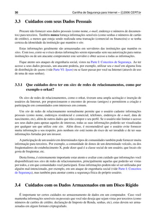 30                                             Cartilha de Seguranca para Internet – c 2006 CERT.br
                                                                  ¸


3.3     Cuidados com seus Dados Pessoais

    Procure n˜ o fornecer seus dados pessoais (como nome, e-mail, endereco e n´ meros de documen-
               a                                                        ¸     u
tos) para terceiros. Tamb´ m nunca forneca informacoes sens´veis (como senhas e n´ meros de cart˜ o
                         e               ¸          ¸˜      ı                     u             a
                                                           ¸˜
de cr´ dito), a menos que esteja sendo realizada uma transacao (comercial ou ﬁnanceira) e se tenha
      e
                                 ¸˜
certeza da idoneidade da instituicao que mant´ m o site.
                                              e
                   ¸˜                                                           ¸˜
    Estas informacoes geralmente s˜ o armazenadas em servidores das instituicoes que mantˆ m os
                                      a                                                        e
                                                ¸˜                                    ¸˜
sites. Com isso, corre-se o risco destas informacoes serem repassadas sem sua autorizacao para outras
        ¸˜                                                                                 ¸˜
instituicoes ou de um atacante comprometer este servidor e obter acesso a todas as informacoes.
    Fique atento aos ataques de engenharia social, vistos na Parte I: Conceitos de Seguranca. Ao ter
                                                                                            ¸
acesso a seus dados pessoais, um atacante poderia, por exemplo, utilizar seu e-mail em alguma lista
            ¸˜
de distribuicao de spams (vide Parte VI: Spam) ou se fazer passar por vocˆ na Internet (atrav´ s do uso
                                                                         e                    e
de uma de suas senhas).


3.3.1 Que cuidados devo ter em sites de redes de relacionamentos, como por
      exemplo o orkut?

                                                                                ¸˜         ¸˜
    Os sites de redes de relacionamentos, como o orkut, tiveram uma ampla aceitacao e insercao de
                                                                                            ¸˜
usu´ rios da Internet, por proporcionarem o encontro de pessoas (amigos) e permitirem a criacao e
   a
          ¸˜
participacao em comunidades com interesses em comum.
    Um site de redes de relacionamento normalmente permite que o usu´ rio cadastre informacoes
                                                                            a                        ¸˜
pessoais (como nome, enderecos residencial e comercial, telefones, enderecos de e-mail, data de
                                ¸                                               ¸
nascimento, etc), al´ m de outros dados que ir˜ o compor o seu perﬁl. Se o usu´ rio n˜ o limitar o acesso
                    e                         a                               a      a
                                                                         ¸˜
aos seus dados para apenas aqueles de interesse, todas as suas informacoes poder˜ o ser visualizadas
                                                                                     a
                                            e          ´
por qualquer um que utilize este site. Al´ m disso, e recomend´ vel que o usu´ rio evite fornecer
                                                                   a                 a
              ¸˜
muita informacao a seu respeito, pois nenhum site est´ isento do risco de ser invadido e de ter suas
                                                       a
        ¸˜
informacoes furtadas por um invasor.
                ¸˜
    A participacao de um usu´ rio em determinados tipos de comunidades tamb´ m pode fornecer muita
                             a                                               e
         ¸˜
informacao para terceiros. Por exemplo, a comunidade de donos de um determinado ve´culo, ou dos
                                                                                         ı
    u                                                  ´
freq¨ entadores do estabelecimento X, pode dizer qual e a classe social de um usu´ rio, que locais ele
                                                                                 a
gosta de freq¨ entar, etc.
             u
                 ´                                                                          ¸˜
    Desta forma, e extremamente importante estar atento e avaliar com cuidado que informacoes vocˆ  e
disponibilizar´ nos sites de redes de relacionamentos, principalmente aquelas que poder˜ o ser vistas
              a                                                                         a
                                      e         a                ¸˜
por todos, e em que comunidades vocˆ participar´ . Estas informacoes podem n˜ o s´ ser utilizadas por
                                                                               a o
algu´ m mal-intencionado, por exemplo, em um ataque de engenharia social (vide Parte I: Conceitos
     e
de Seguranca), mas tamb´ m para atentar contra a seguranca f´sica do pr´ prio usu´ rio.
            ¸             e                               ¸ ı          o         a



3.4     Cuidados com os Dados Armazenados em um Disco R´gido
                                                       ı
    ´
    E importante ter certos cuidados no armazenamento de dados em um computador. Caso vocˆ          e
                   ¸˜
mantenha informacoes sens´veis ou pessoais que vocˆ n˜ o deseja que sejam vistas por terceiros (como
                             ı                       e a
 u              o         e              ¸˜
n´ meros de cart˜ es de cr´ dito, declaracao de Imposto de Renda, senhas, etc), estas devem ser arma-
zenadas em algum formato criptografado.
 