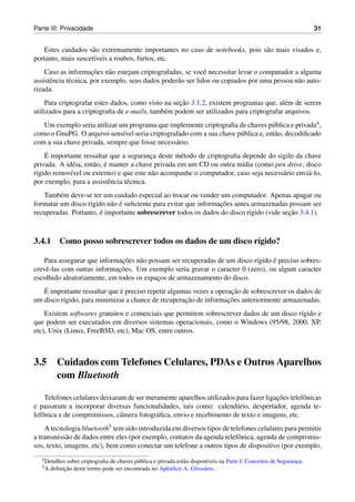 Parte III: Privacidade                                                                                                31


   Estes cuidados s˜ o extremamente importantes no caso de notebooks, pois s˜ o mais visados e,
                     a                                                      a
portanto, mais suscet´veis a roubos, furtos, etc.
                     ı
                       ¸˜
    Caso as informacoes n˜ o estejam criptografadas, se vocˆ necessitar levar o computador a alguma
                             a                                 e
assistˆ ncia t´ cnica, por exemplo, seus dados poder˜ o ser lidos ou copiados por uma pessoa n˜ o auto-
      e       e                                     a                                         a
rizada.
                                                   ¸˜
    Para criptografar estes dados, como visto na secao 3.1.2, existem programas que, al´ m de serem
                                                                                         e
utilizados para a criptograﬁa de e-mails, tamb´ m podem ser utilizados para criptografar arquivos.
                                              e
   Um exemplo seria utilizar um programa que implemente criptograﬁa de chaves p´ blica e privada4 ,
                                                                                   u
como o GnuPG. O arquivo sens´vel seria criptografado com a sua chave p´ blica e, ent˜ o, decodiﬁcado
                              ı                                       u             a
com a sua chave privada, sempre que fosse necess´ rio.
                                                a
    ´
    E importante ressaltar que a seguranca deste m´ todo de criptograﬁa depende do sigilo da chave
                                           ¸         e
              e       a ´
privada. A id´ ia, ent˜ o, e manter a chave privada em um CD ou outra m´dia (como pen drive, disco
                                                                        ı
r´gido remov´vel ou externo) e que este n˜ o acompanhe o computador, caso seja necess´ rio envi´ -lo,
 ı           ı                              a                                        a         a
por exemplo, para a assistˆ ncia t´ cnica.
                            e     e
   Tamb´ m deve-se ter um cuidado especial ao trocar ou vender um computador. Apenas apagar ou
         e
                           a ´                                   ¸˜
formatar um disco r´gido n˜ o e suﬁciente para evitar que informacoes antes armazenadas possam ser
                   ı
recuperadas. Portanto, e importante sobrescrever todos os dados do disco r´gido (vide secao 3.4.1).
                       ´                                                   ı            ¸˜



3.4.1 Como posso sobrescrever todos os dados de um disco r´gido?
                                                          ı

                              ¸˜                                                 ´
   Para assegurar que informacoes n˜ o possam ser recuperadas de um disco r´gido e preciso sobres-
                                    a                                      ı
                             ¸˜
crevˆ -las com outras informacoes. Um exemplo seria gravar o caracter 0 (zero), ou algum caracter
    e
escolhido aleatoriamente, em todos os espacos de armazenamento do disco.
                                          ¸
   ´                          ´                                      ¸˜
   E importante ressaltar que e preciso repetir algumas vezes a operacao de sobrescrever os dados de
                                                     ¸˜             ¸˜
um disco r´gido, para minimizar a chance de recuperacao de informacoes anteriormente armazenadas.
          ı
    Existem softwares gratuitos e comerciais que permitem sobrescrever dados de um disco r´gido e
                                                                                          ı
que podem ser executados em diversos sistemas operacionais, como o Windows (95/98, 2000, XP,
etc), Unix (Linux, FreeBSD, etc), Mac OS, entre outros.



3.5       Cuidados com Telefones Celulares, PDAs e Outros Aparelhos
          com Bluetooth

                                                                                      ¸˜
    Telefones celulares deixaram de ser meramente aparelhos utilizados para fazer ligacoes telefˆ nicas
                                                                                                o
e passaram a incorporar diversas funcionalidades, tais como: calend´ rio, despertador, agenda te-
                                                                       a
lefˆ nica e de compromissos, cˆ mera fotogr´ ﬁca, envio e recebimento de texto e imagens, etc.
   o                           a           a
    A tecnologia bluetooth5 tem sido introduzida em diversos tipos de telefones celulares para permitir
a transmiss˜ o de dados entre eles (por exemplo, contatos da agenda telefˆ nica, agenda de compromis-
             a                                                           o
sos, texto, imagens, etc), bem como conectar um telefone a outros tipos de dispositivo (por exemplo,
   4 Detalhes sobre criptograﬁa de chaves p´ blica e privada est˜ o dispon´veis na Parte I: Conceitos de Seguranca.
                                           u                    a         ı                                     ¸
   5A        ¸˜
        deﬁnicao deste termo pode ser encontrada no Apˆ ndice A: Gloss´ rio.
                                                         e               a
 