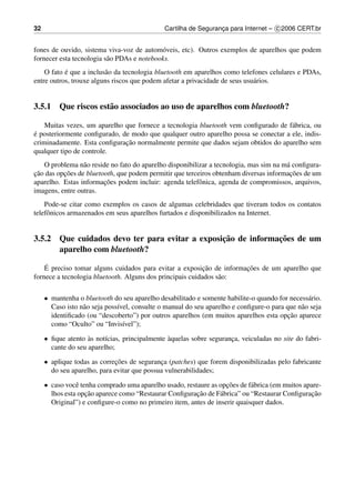 32                                             Cartilha de Seguranca para Internet – c 2006 CERT.br
                                                                  ¸


fones de ouvido, sistema viva-voz de autom´ veis, etc). Outros exemplos de aparelhos que podem
                                            o
fornecer esta tecnologia s˜ o PDAs e notebooks.
                          a
           ´
    O fato e que a inclus˜ o da tecnologia bluetooth em aparelhos como telefones celulares e PDAs,
                         a
entre outros, trouxe alguns riscos que podem afetar a privacidade de seus usu´ rios.
                                                                             a


3.5.1 Que riscos est˜ o associados ao uso de aparelhos com bluetooth?
                    a

    Muitas vezes, um aparelho que fornece a tecnologia bluetooth vem conﬁgurado de f´ brica, ou
                                                                                     a
´
e posteriormente conﬁgurado, de modo que qualquer outro aparelho possa se conectar a ele, indis-
                              ¸˜
criminadamente. Esta conﬁguracao normalmente permite que dados sejam obtidos do aparelho sem
qualquer tipo de controle.
   O problema n˜ o reside no fato do aparelho disponibilizar a tecnologia, mas sim na m´ conﬁgura-
                 a                                                                     a
¸˜        ¸˜                                                                            ¸˜
cao das opcoes de bluetooth, que podem permitir que terceiros obtenham diversas informacoes de um
                        ¸˜
aparelho. Estas informacoes podem incluir: agenda telefˆ nica, agenda de compromissos, arquivos,
                                                         o
imagens, entre outras.
    Pode-se citar como exemplos os casos de algumas celebridades que tiveram todos os contatos
telefˆ nicos armazenados em seus aparelhos furtados e disponibilizados na Internet.
     o


                                                ¸˜            ¸˜
3.5.2 Que cuidados devo ter para evitar a exposicao de informacoes de um
      aparelho com bluetooth?
    ´                                                      ¸˜         ¸˜
    E preciso tomar alguns cuidados para evitar a exposicao de informacoes de um aparelho que
fornece a tecnologia bluetooth. Alguns dos principais cuidados s˜ o:
                                                                a

     • mantenha o bluetooth do seu aparelho desabilitado e somente habilite-o quando for necess´ rio.
                                                                                                 a
       Caso isto n˜ o seja poss´vel, consulte o manual do seu aparelho e conﬁgure-o para que n˜ o seja
                  a            ı                                                              a
                                                                                          ¸˜
       identiﬁcado (ou “descoberto”) por outros aparelhos (em muitos aparelhos esta opcao aparece
       como “Oculto” ou “Invis´vel”);
                                 ı

     • ﬁque atento as not´cias, principalmente aquelas sobre seguranca, veiculadas no site do fabri-
                    `     ı                    `                    ¸
       cante do seu aparelho;

     • aplique todas as correcoes de seguranca (patches) que forem disponibilizadas pelo fabricante
                             ¸˜              ¸
       do seu aparelho, para evitar que possua vulnerabilidades;

     • caso vocˆ tenha comprado uma aparelho usado, restaure as opcoes de f´ brica (em muitos apare-
                e                                                  ¸˜       a
                   ¸˜                                   ¸˜                                      ¸˜
       lhos esta opcao aparece como “Restaurar Conﬁguracao de F´ brica” ou “Restaurar Conﬁguracao
                                                                 a
       Original”) e conﬁgure-o como no primeiro item, antes de inserir quaisquer dados.
 