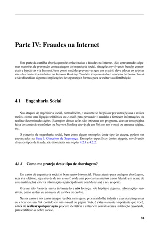 Parte IV: Fraudes na Internet

    Esta parte da cartilha aborda quest˜ es relacionadas a fraudes na Internet. S˜ o apresentadas algu-
                                        o                                        a
                           ¸˜                                          ¸˜
mas maneiras de prevencao contra ataques de engenharia social, situacoes envolvendo fraudes comer-
ciais e banc´ rias via Internet, bem como medidas preventivas que um usu´ rio deve adotar ao acessar
             a                                                              a
              e          o                               e ´
sites de com´ rcio eletrˆ nico ou Internet Banking. Tamb´ m e apresentado o conceito de boato (hoax)
                                   ¸˜                                                     ¸˜
e s˜ o discutidas algumas implicacoes de seguranca e formas para se evitar sua distribuicao.
   a                                               ¸




4.1     Engenharia Social

     Nos ataques de engenharia social, normalmente, o atacante se faz passar por outra pessoa e utiliza
                        ¸˜                                                                    ¸˜
meios, como uma ligacao telefˆ nica ou e-mail, para persuadir o usu´ rio a fornecer informacoes ou
                                 o                                      a
                         ¸˜                      ¸˜
realizar determinadas acoes. Exemplos destas acoes s˜ o: executar um programa, acessar uma p´ gina
                                                        a                                        a
falsa de com´ rcio eletrˆ nico ou Internet Banking atrav´ s de um link em um e-mail ou em uma p´ gina,
             e          o                               e                                       a
etc.
    O conceito de engenharia social, bem como alguns exemplos deste tipo de ataque, podem ser
encontrados na Parte I: Conceitos de Seguranca. Exemplos espec´ﬁcos destes ataques, envolvendo
                                                ¸                  ı
                                               ¸˜
diversos tipos de fraude, s˜ o abordados nas secoes 4.2.1 e 4.2.2.
                           a




4.1.1 Como me protejo deste tipo de abordagem?

                                                   ´
    Em casos de engenharia social o bom senso e essencial. Fique atento para qualquer abordagem,
seja via telefone, seja atrav´ s de um e-mail, onde uma pessoa (em muitos casos falando em nome de
                             e
             ¸˜                     ¸˜
uma instituicao) solicita informacoes (principalmente conﬁdenciais) a seu respeito.
    Procure n˜ o fornecer muita informacao e n˜ o forneca, sob hip´ tese alguma, informacoes sen-
              a                          ¸˜      a       ¸        o                     ¸˜
s´veis, como senhas ou n´ meros de cart˜ es de cr´ dito.
 ı                      u              o         e
   Nestes casos e nos casos em que receber mensagens, procurando lhe induzir a executar programas
                                                 a            ´
ou clicar em um link contido em um e-mail ou p´ gina Web, e extremamente importante que vocˆ ,    e
                              ¸˜
antes de realizar qualquer acao, procure identiﬁcar e entrar em contato com a instituicao envolvida,
                                                                                      ¸˜
para certiﬁcar-se sobre o caso.

                                                                                                    33
 
