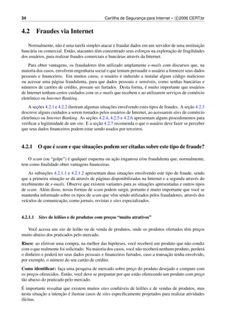 34                                            Cartilha de Seguranca para Internet – c 2006 CERT.br
                                                                 ¸


4.2     Fraudes via Internet

                     a ´
   Normalmente, n˜ o e uma tarefa simples atacar e fraudar dados em um servidor de uma instituicao ¸˜
                             a             e                            ¸          ¸˜
banc´ ria ou comercial. Ent˜ o, atacantes tˆ m concentrado seus esforcos na exploracao de fragilidades
    a
dos usu´ rios, para realizar fraudes comerciais e banc´ rias atrav´ s da Internet.
        a                                             a           e
    Para obter vantagens, os fraudadores tˆ m utilizado amplamente e-mails com discursos que, na
                                            e
maioria dos casos, envolvem engenharia social e que tentam persuadir o usu´ rio a fornecer seus dados
                                                                           a
                                                   a   ´
pessoais e ﬁnanceiros. Em muitos casos, o usu´ rio e induzido a instalar algum c´ digo malicioso
                                                                                     o
ou acessar uma p´ gina fraudulenta, para que dados pessoais e sens´veis, como senhas banc´ rias e
                    a                                                 ı                        a
                  o       e                                         ´
n´ meros de cart˜ es de cr´ dito, possam ser furtados. Desta forma, e muito importante que usu´ rios
 u                                                                                               a
de Internet tenham certos cuidados com os e-mails que recebem e ao utilizarem servicos de com´ rcio
                                                                                     ¸           e
eletrˆ nico ou Internet Banking.
     o
          ¸˜                                     ¸˜                                          ¸˜
    A secoes 4.2.1 e 4.2.2 ilustram algumas situacoes envolvendo estes tipos de fraudes. A secao 4.2.3
descreve alguns cuidados a serem tomados pelos usu´ rios de Internet, ao acessarem sites de com´ rcio
                                                      a                                          e
                                       ¸˜
eletrˆ nico ou Internet Banking. As secoes 4.2.4, 4.2.5 e 4.2.6 apresentam alguns procedimentos para
     o
                                          ¸˜
veriﬁcar a legitimidade de um site. E a secao 4.2.7 recomenda o que o usu´ rio deve fazer se perceber
                                                                           a
que seus dados ﬁnanceiros podem estar sendo usados por terceiros.


            ´                 ¸˜
4.2.1 O que e scam e que situacoes podem ser citadas sobre este tipo de fraude?

                       ´                       ¸˜
   O scam (ou “golpe”) e qualquer esquema ou acao enganosa e/ou fraudulenta que, normalmente,
tem como ﬁnalidade obter vantagens ﬁnanceiras.
             ¸˜                                            ¸˜
    As subsecoes 4.2.1.1 e 4.2.1.2 apresentam duas situacoes envolvendo este tipo de fraude, sendo
                    ¸˜
que a primeira situacao se d´ atrav´ s de p´ ginas disponibilizadas na Internet e a segunda atrav´ s do
                            a      e       a                                                     e
                                                                      ¸˜
recebimento de e-mails. Observe que existem variantes para as situacoes apresentadas e outros tipos
            e                                                          ´
de scam. Al´ m disso, novas formas de scam podem surgir, portanto e muito importante que vocˆ se   e
mantenha informado sobre os tipos de scam que vˆ m sendo utilizados pelos fraudadores, atrav´ s dos
                                                    e                                           e
                      ¸˜
ve´culos de comunicacao, como jornais, revistas e sites especializados.
  ı


4.2.1.1 Sites de leil˜ es e de produtos com precos “muito atrativos”
                     o                         ¸

   Vocˆ acessa um site de leil˜ o ou de venda de produtos, onde os produtos ofertados tˆ m precos
       e                      a                                                        e      ¸
muito abaixo dos praticados pelo mercado.
Risco: ao efetivar uma compra, na melhor das hip´ teses, vocˆ receber´ um produto que n˜ o condiz
                                                   o          e         a                  a
com o que realmente foi solicitado. Na maioria dos casos, vocˆ n˜ o receber´ nenhum produto, perder´
                                                             e a           a                       a
                                                                                 ¸˜
o dinheiro e poder´ ter seus dados pessoais e ﬁnanceiros furtados, caso a transacao tenha envolvido,
                   a
por exemplo, o n´ mero do seu cart˜ o de cr´ dito.
                 u                 a       e
Como identiﬁcar: faca uma pesquisa de mercado sobre preco do produto desejado e compare com
                       ¸                                     ¸
os precos oferecidos. Ent˜ o, vocˆ deve se perguntar por que est˜ o oferecendo um produto com preco
       ¸                  a      e                              a                                ¸
t˜ o abaixo do praticado pelo mercado.
 a
 ´
E importante ressaltar que existem muitos sites conﬁ´ veis de leil˜ es e de vendas de produtos, mas
                                                        a          o
           ¸˜         ¸˜ ´
nesta situacao a intencao e ilustrar casos de sites especiﬁcamente projetados para realizar atividades
il´citas.
   ı
 
