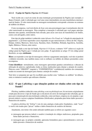 Parte IV: Fraudes na Internet                                                                        35


4.2.1.2   O golpe da Nig´ ria (Nigerian 4-1-9 Scam)
                        e

       e                                           ¸˜
   Vocˆ recebe um e-mail em nome de uma instituicao governamental da Nig´ ria (por exemplo, o
                                                                              e
                        ´
Banco Central), onde e solicitado que vocˆ atue como intermedi´ rio em uma transferˆ ncia internaci-
                                         e                    a                    e
onal de fundos. O valor mencionado na mensagem normalmente corresponde a dezenas ou centenas
de milh˜ es de d´ lares.
       o        o
                                                                        ´
    Como recompensa, vocˆ ter´ direito de ﬁcar com uma porcentagem (que e normalmente alta) do
                          e a
                                                       ¸˜ ´
valor mencionado na mensagem. Para completar a transacao e solicitado que vocˆ pague antecipa-
                                                                             e
damente uma quantia, normalmente bem elevada, para arcar com taxas de transferˆ ncia de fundos,
                                                                               e
custos com advogados, entre outros.
                            e ´                                                                ¸˜
    Este tipo de golpe tamb´ m e conhecido como Advance Fee Fraud, ou “a fraude de antecipacao de
                                                                               ´
pagamentos”, e j´ foram registrados casos originados ou que mencionavam a Africa do Sul, Angola,
                   a
Eti´ pia, Lib´ ria, Marrocos, Serra Leoa, Tanzˆ nia, Zaire, Zimb´ bue, Holanda, Iugosl´ via, Austr´ lia,
   o          e                               a                 a                     a           a
Jap˜ o, Mal´ sia e Taiwan, entre outros.
   a        a
                                                                                          ` ¸˜
    No nome dado a este tipo de fraude, Nigerian 4-1-9 Scam, o n´ mero “419” refere-se a secao do
                                                                  u
 o                     e       ´                        ´
c´ digo penal da Nig´ ria que e violada por este golpe. E equivalente ao artigo 171 do c´ digo penal
                                                                                        o
brasileiro, ou seja, estelionato.
Risco: ao responder a este tipo de mensagem e efetivar o pagamento antecipado, vocˆ n˜ o s´ perder´
                                                                                  e a o           a
o dinheiro investido, mas tamb´ m nunca ver´ os milhares ou milh˜ es de d´ lares prometidos como
                                e          a                      o       o
recompensa.
Como identiﬁcar: normalmente, estas mensagens apresentam quantias astronˆ micas e abusam da
                                                                                o
       ¸˜                                                                            ¸˜
utilizacao de palavras capitalizadas (todas as letras mai´ sculas) para chamar a atencao do usu´ rio.
                                                         u                                     a
Palavras como “URGENT” (urgente) e “CONFIDENTIAL” (conﬁdencial) tamb´ m s˜ o comumente
                                                                                 e a
                                                     ¸˜
usadas no assunto da mensagem para chamar a atencao do usu´ rio.
                                                               a
Vocˆ deve se perguntar por que foi escolhido para receber estes “milhares ou milh˜ es” de d´ lares,
    e                                                                            o         o
entre os in´ meros usu´ rios que utilizam a Internet.
           u          a


             ´                    ¸˜
4.2.2 O que e phishing e que situacoes podem ser citadas sobre este tipo de
      fraude?

    Phishing, tamb´ m conhecido como phishing scam ou phishing/scam, foi um termo originalmente
                   e
criado para descrever o tipo de fraude que se d´ atrav´ s do envio de mensagem n˜ o solicitada, que se
                                               a       e                           a
                    ¸˜                  ¸˜
passa por comunicacao de uma instituicao conhecida, como um banco, empresa ou site popular, e que
procura induzir o acesso a p´ ginas fraudulentas (falsiﬁcadas), projetadas para furtar dados pessoais e
                             a
ﬁnanceiros de usu´ rios.
                  a
   A palavra phishing (de “ﬁshing”) vem de uma analogia criada pelos fraudadores, onde “iscas”
(e-mails) s˜ o usadas para “pescar” senhas e dados ﬁnanceiros de usu´ rios da Internet.
           a                                                        a
   Atualmente, este termo vˆ m sendo utilizado tamb´ m para se referir aos seguintes casos:
                           e                       e

   • mensagem que procura induzir o usu´ rio a instalacao de c´ digos maliciosos, projetados para
                                         a `          ¸˜      o
     furtar dados pessoais e ﬁnanceiros;
   • mensagem que, no pr´ prio conte´ do, apresenta formul´ rios para o preenchimento e envio de
                          o          u                    a
     dados pessoais e ﬁnanceiros de usu´ rios.
                                       a
 